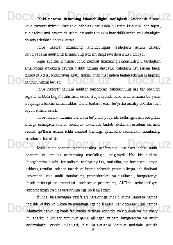 Ichki   nazorat   tizimining   ishonchliligini   tasdiqlash.   Auditorlik   firmasi
ichki   nazorat   tizimini   dastlabki   baholash   natijasida   bu   tizim   ishonchli   deb   topsa,
audit tekshiruvi davomida ushbu tizimning muhim kamchiliklardan xoli ekanligini
doimiy tekshirib borishi kerak.
Ichki   nazorat   tizimining   ishonchliligini   tasdiqlash   uchun   zaruriy
uslubiyatlarni auditorlik firmasining o‘zi mustaqil ravishda ishlab chiqadi.
Agar   auditorlik   firmasi   ichki   nazorat   tizimining   ishonchliligini   tasdiqlash
amaliyotini   o‘tkazish   davrida   ushbu   tizimni   dastlabki   baholash   natijasidan   farqli
xulosaga kelsa, tekshiruvni sifatli tashkil etish maqsadida tanlab tekshirish hajmini
oshirishi lozim bo‘ladi.
Ichki   nazorat   tizimini   auditor   tomonidan   baholashning   har   bir   bosqichi
tegishli tartibda hujjatlashtirilishi kerak. Bu jarayonda ichki nazorat tizimi bo‘yicha
aniqlangan barcha kamchiliklar, ularni bartaraf etish bo‘yicha amaliy takliflar ham
bayon etilishi kerak.
Ichki nazorat tizimini baholash bo‘yicha yuqorida keltirilgan uch bosqichni
amalga   oshirgach   auditor   tekshiruv   davomida   tanlab   tekshirish   uslubini   samarali
asosda   qo‘llash   uchun   ichki   nazorat   tizimiga   qanchalik   asoslanish   mumkinligi
masalasini hal etadi.
Ichki   audit   xizmati   xodimlarining   professional   malakasi   ichki   audit
xizmati   va   har   bir   auditorning   mas’ulligini   belgilaydi.   Har   bir   auditor
buxgalteriya   hisobi,   iqtisodiyot,   moliyaviy   ish,   statistika,   ma’lumotlarni   qayta
ishlash,  texnika,  soliqqa   tortish   va   huquq   sohasida   puxta   bilimga,   ish   faoliyati
davomida   ichki   audit   standartlari,   protseduralari   va   usullarini,   buxgalteriya
hisob   printsipi   va   metodlari,   boshqaruv   printsiplari,   AKTda   joylashtirilgan
axborot tizimi haqida tasavvurga ega   bo’lishi lozim.
Bunda:   bajarayotgan   vazifalari   harakteriga   mos   oliy   ma’lumotga   hamda
tegishli kasbiy ko’nikma va malakaga ega bo’lishlari; bank qonunchiligi hamda
Markaziy   bankning   bank   faoliyatini   tartibga   soluvchi   yo’riqnoma   va   me’yoriy
hujjatlarini   bilishlari;   umumiy   qabul   qilingan   xalqaro   buxgalteriya   va   audit
andozalarini   yaxshi   bilishlari;   o’z   malakalarini   doimiy   ravishda   oshirib
25 