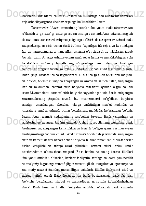 borishlari;   vazifalarni   hal   etish   ko’lami   va   muddatiga   doir   auditorlik   dasturlari
rejalashtirilayotganda   cheklovlarga   ega   bo’lmasliklari   lozim.
Tekshiruvlar   “Audit   xizmatining   banklar   faoliyatini   audit   tekshiruvidan
o’tkazish to’g’risida”gi tartibiga asosan amalga oshiriladi.Audit xizmatining ish
dasturi: audit tekshiruvi aniq maqsadga ega bo’lishi; dastur qamrov doirasi audit
maqsadlariga erishish uchun etarli bo’lishi; bajarilgan ish rejasi va ko’riladigan
har   bir tarmoqning zarur tamoyillari tasvirini o’z ichiga olishi talablariga javob
berishi   lozim. Amalga   oshirilayotgan   amaliyotlar   hajmi   va   murakkabligiga   yoki
harakatdagi   me’yoriy   hujjatlarning   o’zgarishiga   qarab   dasturga   kiritilgan
tamoyillar o’zgarib   turishi mumkin.Auditorlik hisoboti audit tekshiruvi tugashi
bilan  qisqa  muddat   ichida  tayyorlanadi.  U  o’z   ichiga  audit   tekshiruvi   maqsadi
va ob’ekti, tekshirish   vaqtida   aniqlangan   muammo   va   kamchiliklar,   aniqlangan
har   bir   muammoni   bartaraf   etish   bo’yicha   takliflarni   qamrab   olgan   bo’lishi
shart.Muammolarni   bartaraf   etish   bo’yicha   tayyorlangan   takliflarda   aniqlangan
muammolarning   qisqacha   tavsifi,   bu   muammolarni   to’g’rilash   bo’yicha
amalga   oshiriladigan   choralar,   ularga   biriktirilgan   mas’ul   xodimlar   va
choralarni   amalga   oshirish   uchun   belgilangan   muddatlar   ko’rsatilgan   bo’lishi
lozim.   Audit   xizmati   xodimlarining   hisobotlari   bevosita   Bank   kengashiga   va
auditorlik   qo’mitasiga   taqdim   qilinadi.   Ushbu   hisobotlarning   nusxalari   Bank
boshqaruviga,   aniqlangan   kamchiliklarga   tegishli   bo’lgan   qismi   esa   muyayyan
boshqarmalarga taqdim   etiladi. Audit   xizmati  tekshirish  jarayonida  aniqlangan
xato   va kamchiliklarni bartaraf etish bo’yicha filiallar tomonidan chora-tadbirlar
ishlab   chiqilishi   va   ularga   amal   qilinishini   nazorat   etishi   lozim.   Audit
tekshiruvlarini   o’tkazishdan   maqsad,   Bosh   bankni   va   uning   barcha   filiallari
faoliyatini   auditdan   o’tkazish,   banklar   faoliyatini   tartibga   soluvchi   qonunchilik
va   me’yoriy   hujjatlarga   muvofiqligini   nazorat   qilish,   buxgalteriya,   operatsiya   va
ma’muriy   nazorat   tizimlari   monandligini   baholash,   filiallar   faoliyatini   tahlil va
nazorat   qilish   orqali   Bank   kengashi   va   Bank   boshqaruviga   bank   faoliyati
bo’yicha   belgilangan   istiqbol   va   maqsadlarga   erishishda   ko’maklashishdan
iborat.   Bosh   bank   va   filiallar   faoliyatini   auditdan   o’tkazish   Bank   kengashi
26 