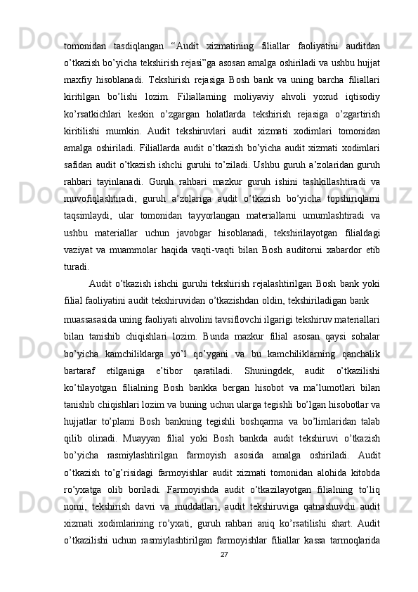 tomonidan   tasdiqlangan   “Audit   xizmatining   filiallar   faoliyatini   auditdan
o’tkazish bo’yicha   tekshirish rejasi”ga asosan amalga oshiriladi va ushbu hujjat
maxfiy   hisoblanadi.   Tekshirish   rejasiga   Bosh   bank   va   uning   barcha   filiallari
kiritilgan   bo’lishi   lozim.   Filiallarning   moliyaviy   ahvoli   yoxud   iqtisodiy
ko’rsatkichlari   keskin   o’zgargan   holatlarda   tekshirish   rejasiga   o’zgartirish
kiritilishi   mumkin.   Audit   tekshiruvlari   audit   xizmati   xodimlari   tomonidan
amalga   oshiriladi.   Filiallarda   audit   o’tkazish   bo’yicha   audit   xizmati   xodimlari
safidan   audit   o’tkazish   ishchi   guruhi   to’ziladi.   Ushbu   guruh  a’zolaridan  guruh
rahbari   tayinlanadi.   Guruh   rahbari   mazkur   guruh   ishini   tashkillashtiradi   va
muvofiqlashtiradi,   guruh   a’zolariga   audit   o’tkazish   bo’yicha   topshiriqlarni
taqsimlaydi,   ular   tomonidan   tayyorlangan   materiallarni   umumlashtiradi   va
ushbu   materiallar   uchun   javobgar   hisoblanadi,   tekshirilayotgan   filialdagi
vaziyat   va   muammolar   haqida   vaqti-vaqti   bilan   Bosh   auditorni   xabardor   etib
turadi.
Audit   o’tkazish   ishchi   guruhi   tekshirish   rejalashtirilgan   Bosh   bank   yoki
filial   faoliyatini   audit   tekshiruvidan   o’tkazishdan   oldin,   tekshiriladigan   bank
muassasasida uning faoliyati ahvolini tavsiflovchi ilgarigi tekshiruv materiallari
bilan   tanishib   chiqishlari   lozim.   Bunda   mazkur   filial   asosan   qaysi   sohalar
bo’yicha   kamchiliklarga   yo’l   qo’ygani   va   bu   kamchiliklarning   qanchalik
bartaraf   etilganiga   e’tibor   qaratiladi.   Shuningdek,   audit   o’tkazilishi
ko’tilayotgan   filialning   Bosh   bankka   bergan   hisobot   va   ma’lumotlari   bilan
tanishib chiqishlari lozim va buning   uchun   ularga   tegishli   bo’lgan   hisobotlar   va
hujjatlar   to’plami   Bosh   bankning   tegishli   boshqarma   va   bo’limlaridan   talab
qilib   olinadi.   Muayyan   filial   yoki   Bosh   bankda   audit   tekshiruvi   o’tkazish
bo’yicha   rasmiylashtirilgan   farmoyish   asosida   amalga   oshiriladi.   Audit
o’tkazish   to’g’risidagi   farmoyishlar   audit   xizmati   tomonidan   alohida   kitobda
ro’yxatga   olib   boriladi.   Farmoyishda   audit   o’tkazilayotgan   filialning   to’liq
nomi,   tekshirish   davri   va   muddatlari,   audit   tekshiruviga   qatnashuvchi   audit
xizmati   xodimlarining   ro’yxati,   guruh   rahbari   aniq   ko’rsatilishi   shart.   Audit
o’tkazilishi   uchun   rasmiylashtirilgan   farmoyishlar   filiallar   kassa   tarmoqlarida
27 