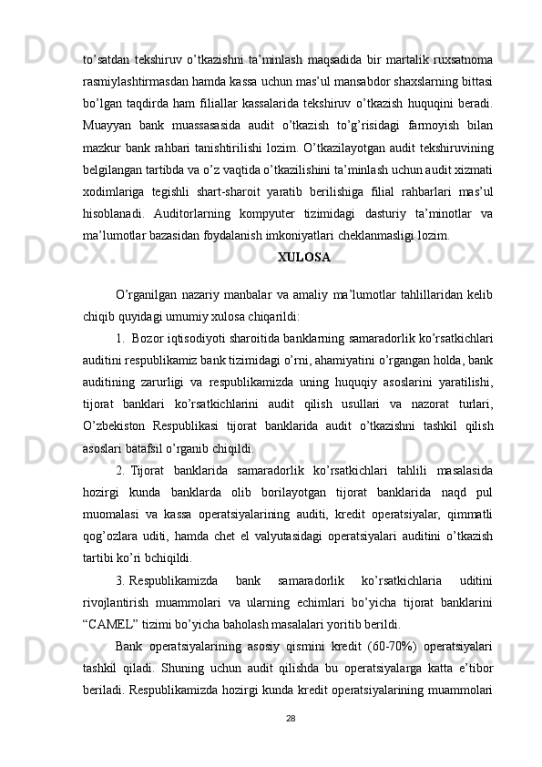 to’satdan   tekshiruv   o’tkazishni   ta’minlash   maqsadida   bir   martalik   ruxsatnoma
rasmiylashtirmasdan   hamda   kassa   uchun   mas’ul   mansabdor shaxslarning bittasi
bo’lgan   taqdirda   ham   filiallar   kassalarida   tekshiruv   o’tkazish   huquqini   beradi.
Muayyan   bank   muassasasida   audit   o’tkazish   to’g’risidagi   farmoyish   bilan
mazkur   bank   rahbari   tanishtirilishi   lozim.   O’tkazilayotgan   audit   tekshiruvining
belgilangan tartibda va o’z vaqtida o’tkazilishini ta’minlash uchun audit xizmati
xodimlariga   tegishli   shart-sharoit   yaratib   berilishiga   filial   rahbarlari   mas’ul
hisoblanadi.   Auditorlarning   kompyuter   tizimidagi   dasturiy   ta’minotlar   va
ma’lumotlar   bazasidan   foydalanish   imkoniyatlari   cheklanmasligi   lozim.
XULOSA
O’rganilgan   nazariy   manbalar   va   amaliy   ma’lumotlar   tahlillaridan   kelib
chiqib quyidagi umumiy   xulosa chiqarildi:
1. Bozor   iqtisodiyoti   sharoitida   banklarning   samaradorlik   ko’rsatkichlari
auditini respublikamiz bank tizimidagi o’rni, ahamiyatini o’rgangan holda, bank
auditining   zarurligi   va   respublikamizda   uning   huquqiy   asoslarini   yaratilishi,
tijorat   banklari   ko’rsatkichlarini   audit   qilish   usullari   va   nazorat   turlari,
O’zbekiston   Respublikasi   tijorat   banklarida   audit   o’tkazishni   tashkil   qilish
asoslari   batafsil   o’rganib chiqildi.
2. Tijorat   banklarida   samaradorlik   ko’rsatkichlari   tahlili   masalasida
hozirgi   kunda   banklarda   olib   borilayotgan   tijorat   banklarida   naqd   pul
muomalasi   va   kassa   operatsiyalarining   auditi,   kredit   operatsiyalar,   qimmatli
qog’ozlara   uditi,   hamda   chet   el   valyutasidagi   operatsiyalari   auditini   o’tkazish
tartibi ko’ri bchiqildi.
3. Respublikamizda   bank   samaradorlik   ko’rsatkichlaria   uditini
rivojlantirish   muammolari   va   ularning   echimlari   bo’yicha   tijorat   banklarini
“CAMEL” tizimi   bo’yicha   baholash   masalalari   yoritib berildi.
Bank   operatsiyalarining   asosiy   qismini   kredit   (60-70%)   operatsiyalari
tashkil   qiladi.   Shuning   uchun   audit   qilishda   bu   operatsiyalarga   katta   e’tibor
beriladi.   Respublikamizda   hozirgi   kunda kredit   operatsiyalarining muammolari
28 