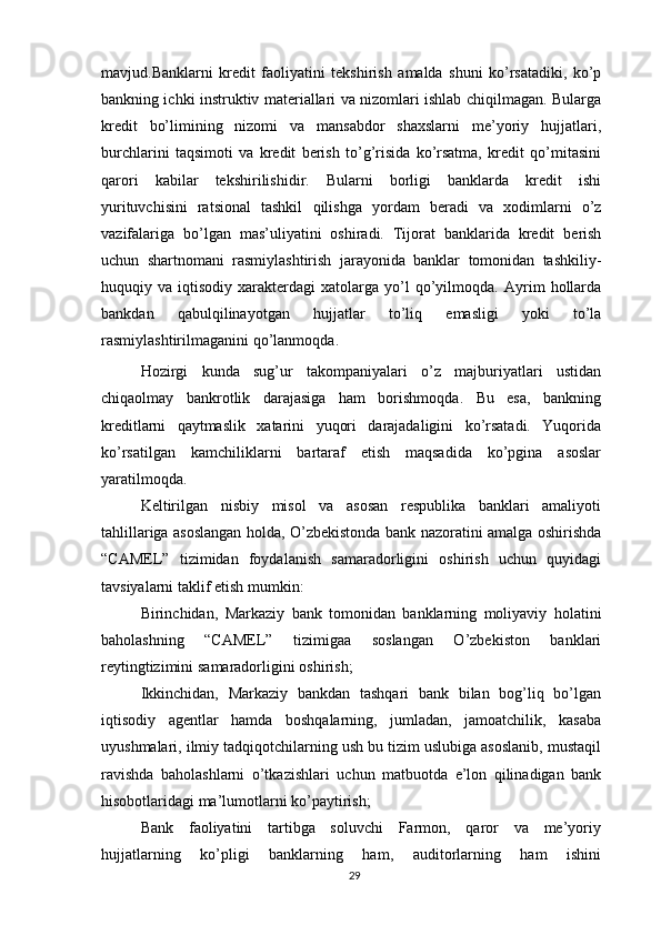 mavjud.Banklarni   kredit   faoliyatini   tekshirish   amalda   shuni   ko’rsatadiki,   ko’p
bankning ichki instruktiv materiallari va nizomlari ishlab chiqilmagan. Bularga
kredit   bo’limining   nizomi   va   mansabdor   shaxslarni   me’yoriy   hujjatlari,
burchlarini   taqsimoti   va   kredit   berish   to’g’risida   ko’rsatma,   kredit   qo’mitasini
qarori   kabilar   tekshirilishidir.   Bularni   borligi   banklarda   kredit   ishi
yurituvchisini   ratsional   tashkil   qilishga   yordam   beradi   va   xodimlarni   o’z
vazifalariga   bo’lgan   mas’uliyatini   oshiradi.   Tijorat   banklarida   kredit   berish
uchun   shartnomani   rasmiylashtirish   jarayonida   banklar   tomonidan   tashkiliy-
huquqiy   va   iqtisodiy   xarakterdagi   xatolarga   yo’l   qo’yilmoqda.   Ayrim   hollarda
bankdan   qabulqilinayotgan   hujjatlar   to’liq   emasligi   yoki   to’la
rasmiylashtirilmaganini   qo’lanmoqda.
Hozirgi   kunda   sug’ur   takompaniyalari   o’z   majburiyatlari   ustidan
chiqaolmay   bankrotlik   darajasiga   ham   borishmoqda.   Bu   esa,   bankning
kreditlarni   qaytmaslik   xatarini   yuqori   darajadaligini   ko’rsatadi.   Yuqorida
ko’rsatilgan   kamchiliklarni   bartaraf   etish   maqsadida   ko’pgina   asoslar
yaratilmoqda.
Keltirilgan   nisbiy   misol   va   asosan   respublika   banklari   amaliyoti
tahlillariga   asoslangan holda, O’zbekistonda bank nazoratini amalga oshirishda
“CAMEL”   tizimidan   foydalanish   samaradorligini   oshirish   uchun   quyidagi
tavsiyalarni taklif   etish   mumkin:
Birinchidan,   Markaziy   bank   tomonidan   banklarning   moliyaviy   holatini
baholashning   “CAMEL”   tizimigaa   soslangan   O’zbekiston   banklari
reytingtizimini   samaradorligini   oshirish;
Ikkinchidan,   Markaziy   bankdan   tashqari   bank   bilan   bog’liq   bo’lgan
iqtisodiy   agentlar   hamda   boshqalarning,   jumladan,   jamoatchilik,   kasaba
uyushmalari, ilmiy   tadqiqotchilarning ush bu tizim uslubiga asoslanib, mustaqil
ravishda   baholashlarni   o’tkazishlari   uchun   matbuotda   e’lon   qilinadigan   bank
hisobotlaridagi   ma’lumotlarni   ko’paytirish;
Bank   faoliyatini   tartibga   soluvchi   Farmon,   qaror   va   me’yoriy
hujjatlarning   ko’pligi   banklarning   ham,   auditorlarning   ham   ishini
29 