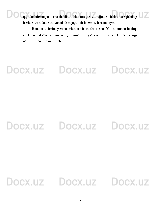 qiyinlashtirmoqda,   shusababli,   ichki   me’yoriy   hujjatlar   ishlab   chiqishdagi
banklar   va   holatlarini   yanada   kengaytirish   lozim,   deb   hisoblaymiz.
Banklar   tizimini   yanada   erkinlashtirish   sharoitida   O’zbekistonda   boshqa
chet   mamlakatlar   singari   yangi   xizmat   turi,   ya’ni   audit   xizmati   kundan-kunga
o’zo’rnini   topib   bormoqdla.
30 