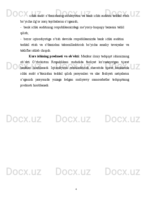 -ichki audit o’tkazishning uslubiyotini va bank ichki auditini tashkil etish
bo’yicha   ilg’or   xorij   tajribalarini   o’rganish;
- bank   ichki   auditining   respublikamizdagi   me’yoriy-huquqiy   bazasini   tahlil
qilish;
- bozor   iqtisodiyotiga   o’tish   davrida   respublikamizda   bank   ichki   auditini
tashkil   etish   va   o’tkazishni   takomillashtirish   bo’yicha   amaliy   tavsiyalar   va
takliflar   ishlab   chiqish.
Kurs   ishining   predmeti   va   ob’ekti:   Mazkur   ilmiy   tadqiqot   ishimizning
ob’ekti   O’zbekiston   Respublikasi   xududida   faoliyat   ko’rsatayotgan   tijorat
banklari   hisoblanadi.   Iqtisodiyotni   erkinlashtirish   sharoitida   tijorat   banklarida
ichki   audit   o’tkazishni   tashkil   qilish   jarayonlari   va   ular   faoliyati   natijalarini
o’rganish   jarayonida   yuzaga   kelgan   moliyaviy   munosabatlar   tadqiqotning
predmeti   hisoblanadi.
4 