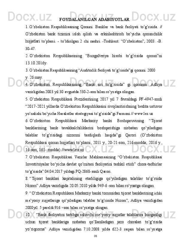 FOYDALANILGAN   ADABIYOTLAR  
1.O’zbekiston	 Respublikasining	 Qonuni.	 Banklar	 va	 bank	 faoliyati	 to’g’risida.	 //
O’zbekiston   bank   tizimini   isloh   qilish   va   erkinlashtirish   bo’yicha   qonunchilik
hujjatlari  	
to’plami.	 - to’ldirilgan	 2 chi	 nashri.	 -Toshkent:	 “O’zbekiston”,	 2003.	 -B.	
30-47.
2. O’zbekiston   Respublikasining   “Buxgalteriya   hisobi   to’g’risida   qonun”ni
13.10.2016y.
3.	
O’zbekiston	 Respublikasining	 “Auditorlik	 faoliyati	 to’g’risida”gi	 qonuni.	 2000
y.   26   may.
4. O’zbekiston   Respublikasining   “Bank   siri   to’g’risida”   gi   qonunni.   Adliya	
vazirligidan	 2003	 yil	 30	 avgustda	 530-2-son	 bilan	 ro’yxatga	 olingan.
5. O’zbekiston   Respublikasi   Prezidentining   2017   yil   7   fevraldagi   PF-4947-sonli
“2017-2021 yillarda O’zbekiston Respublikasini rivojlantirishning  beshta ustuvor	
yo’nalishi	 bo’yicha	 Harakatlar	 strategiyasi	 to’g’risida”gi	 Farmoni.//	 www.lex.uz
6. O’zbekiston   Respublikasi   Markaziy   banki   Boshqaruvining   “Tijorat
banklarining   bank   tavakkalchiliklarini   boshqarishiga   nisbatan   qo’yiladigan
talablar   to’g’risidagi   nizomni   tasdiqlash   haqida”gi   Qarori   (O’zbekiston
Respublikasi qonun   hujjatlari   to’plami,   2011   y.,   20-21-son,   216-modda;   2016   y.,
16-son,   161-   modda).// www.lex.uz
7.	
O’zbekiston	 Respublikasi	 Vazirlar	 Mahkamasining	 “O’zbekiston	 Respublikasi
Investitsiyalar bo’yicha davlat qo’mitasi faoliyatini tashkil etish” chora-tadbirlar	
to’g’risida”	 04.04.2017	 yildagi	 PQ-2868-sonli	 Qarori.
8. “Tijorat   banklari   kapitalining   etarliligiga   qo’yiladigan   talablar   to’g’rsida
Nizom”   Adliya   vazirligida   20.05.2010   yilda   949-6   -son   bilan   ro’yxatga   olingan.
9. “O’zbekiston Respublikasi Markaziy banki tomonidan tijorat  banklarining  	
ichki	
me’yoriy	 xujjatlariga	 qo’yiladigan	 talablar	 to’g’risida	 Nizom”,	 Adliya	 vazirligidan	
2000yil.	 5 pareldi	 916	 –son	 bilan	 ro’yxatga	 olingan.
10. “ Bank   faoliyatini   tartibga   soluvchi   me ’ yoriy   xujjatlar   talablarini   buzganligi
uchun   tijorat   banklariga   nisbatan   qo ’ llaniladigan   jazo   choralari   to ’ g ’ risida
yo ’ riqnoma ”  	
Adliya	 vazirligidan	 7.10.2008	 yilda	 622-3	 raqam	 bilan	 ro	’yxatga
31 