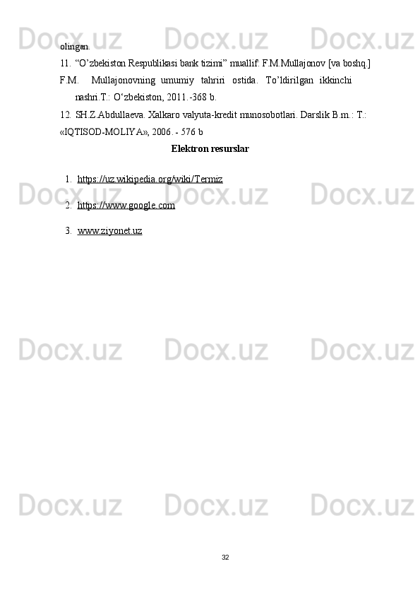 olingan	.11. “O’zbekiston   Respublikasi   bank   tizimi”   muallif:   F.M.Mullajonov   [va   boshq.]
F.M. Mullajonovning umumiy tahriri ostida. To’ldirilgan ikkinchi
nashri.T.:   O‘zbekiston,   2011.-368   b.
12. SH.Z.Abdullaeva.   Xalkaro   valyuta-kredit   munosobotlari.   Darslik   B.m.:   T.:	
«IQTISOD-MOLIYA»,	 2006.	 - 576	 b
Elektron resurslar
  1.   https://uz.wikipedia.org/wiki/Termiz
  2.   https://www.google.com
  3.   www.ziyonet.uz
32 