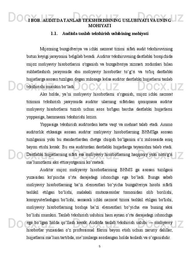 I BOB.   AUDITDA TANLAB TEKSHIRISHNING USLUBIYATI VA UNING
MOHIYATI  
1.1. Auditda tanlab tekshirish uslubining mohiyati
Mijozning   buxgidteriya   va   ichki   nazorat   tizimi   sifati   audit   tekshiruvining
butun keyigi jarayonini belgilab beradi. Auditor tekshiruvning dastlabki bosqichida
mijoz   moliyaviy   hisobotlarini   o'rganish   va   buxgalteriya   xizmati   xodimlari   bilan
suhbatlashish   jarayonida   shu   moliyaviy   hisobotlar   to‘g‘ri   va   to'liq   dastlabki
hujjatlarga asosan tuzilgan degan xulosaga kelsa auditor dastlabki hujjatlarni tanlab
tekshirishi mumkin bo‘ladi.
Aks   holda,   ya’ni   moliyaviy   hisobotlarni   o‘rganish,   mijoz   ichki   nazorat
tizimini   tekshirish   jarayonida   auditor   ularning   sifatidan   qoniqmasa   auditor
moliyaviy   hisobotlarni   tuzish   uchun   asos   bo'lgan   barcha   dastlabki   hujjatlarni
yoppasiga, hammasini tekshirishi lozim.
Yoppasiga   tekshirish   auditordan   katta   vaqt   va   mehnat   talab   etadi.  Ammo
auditorlik   etikasiga   asosan   auditor   moliyaviy   hisobotlarning   BHMSga   asosan
tuzilganini   yoki   bu   standartlardan   chetga   chiqish   bo‘lganini   o‘z   xulosasida   aniq
bayon etishi  kerak. Bu esa auditordan dastlabki  hujjatlarga tayanishni  talab etadi.
Dastlabki hujjatlarning sifati esa moliyaviy hisobotlarning haqqoniy yoki noto'g'ri
ma’lumotlarni aks ettirayotganini ko‘rsatadi.
Auditor   mijoz   moliyaviy   hisobotlarining   BHMS   ga   asosan   tuzilgani
yuzasidan   ko‘pincha   o‘rta   darajadagi   ishonchga   ega   bo‘ladi.   Bunga   sabab
moliyaviy   hisobotlarning   ba’zi   elementlari   bo‘yicha   buxgalteriya   hisobi   sifatli
taslikil   etilgan   bo‘lishi,   malakali   mutaxassislar   tomonidan   olib   borilishi,
kompyuterlashgan   bo‘lishi,   samarali   ichki   nazorat   tizimi   tashkil   etilgan   bo'lishi,
moliyaviy   hisobotlarning   boshqa   ba’zi   elementlari   bo‘yicha   esa   buning   aksi
bo‘lishi mumkin. Tanlab tekshirish uslubini ham aynan o‘rta darajadagi ishonchga
ega   bo‘lgan   holda   qo‘llash   kerak.  Auditda   tanlab   tekshirish   uslubi   —   moliyaviy
hisobotlar   yuzasidan   o‘z   professional   fikrini   bayon   etish   uchun   zaruriy   dalillar,
hujjatlarni ma’lum tartibda, me’zonlarga asoslangan holda tanlash va o‘rganishdir.
5 