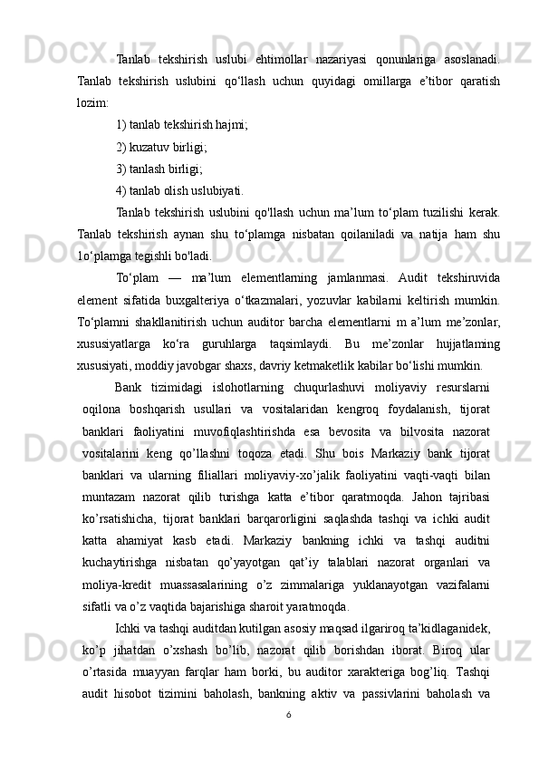 Tanlab   tekshirish   uslubi   ehtimollar   nazariyasi   qonunlariga   asoslanadi.
Tanlab   tekshirish   uslubini   qo‘llash   uchun   quyidagi   omillarga   e’tibor   qaratish
lozim:
1) tanlab tekshirish hajmi;
2) kuzatuv birligi;
3) tanlash birligi;
4) tanlab olish uslubiyati.
Tanlab   tekshirish   uslubini   qo'llash   uchun   ma’lum   to‘plam   tuzilishi   kerak.
Tanlab   tekshirish   aynan   shu   to‘plamga   nisbatan   qoilaniladi   va   natija   ham   shu
1o‘plamga tegishli bo'ladi.
To‘plam   —   ma’lum   elementlarning   jamlanmasi.   Audit   tekshiruvida
element   sifatida   buxgalteriya   o‘tkazmalari,   yozuvlar   kabilarni   keltirish   mumkin.
To‘plamni   shakllanitirish   uchun   auditor   barcha   elementlarni   m   a’lum   me’zonlar,
xususiyatlarga   ko‘ra   guruhlarga   taqsimlaydi.   Bu   me’zonlar   hujjatlaming
xususiyati, moddiy javobgar shaxs, davriy ketmaketlik kabilar bo‘lishi mumkin.
Bank   tizimidagi   islohotlarning   chuqurlashuvi   moliyaviy   resurslarni
oqilona   boshqarish   usullari   va   vositalaridan   kengroq   foydalanish,   tijorat
banklari   faoliyatini   muvofiqlashtirishda   esa   bevosita   va   bilvosita   nazorat
vositalarini   keng   qo’llashni   toqoza   etadi.   Shu   bois   Markaziy   bank   tijorat
banklari   va   ularning   filiallari   moliyaviy-xo’jalik   faoliyatini   vaqti-vaqti   bilan
muntazam   nazorat   qilib   turishga   katta   e’tibor   qaratmoqda.   Jahon   tajribasi
ko’rsatishicha,   tijorat   banklari   barqarorligini   saqlashda   tashqi   va   ichki   audit
katta   ahamiyat   kasb   etadi.   Markaziy   bankning   ichki   va   tashqi   auditni
kuchaytirishga   nisbatan   qo’yayotgan   qat’iy   talablari   nazorat   organlari   va
moliya-kredit   muassasalarining   o’z   zimmalariga   yuklanayotgan   vazifalarni
sifatli   va   o’z   vaqtida   bajarishiga   sharoit yaratmoqda.
Ichki va tashqi auditdan kutilgan asosiy maqsad ilgariroq ta’kidlaganidek,
ko’p   jihatdan   o’xshash   bo’lib,   nazorat   qilib   borishdan   iborat.   Biroq   ular
o’rtasida   muayyan   farqlar   ham   borki,   bu   auditor   xarakteriga   bog’liq.   Tashqi
audit   hisobot   tizimini   baholash,   bankning   aktiv   va   passivlarini   baholash   va
6 