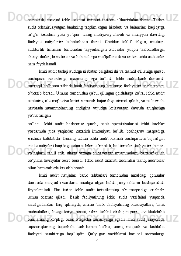 tekshirish,   mavjud   ichki   nazorat   tizimini   testdan   o’tkazishdan   iborat.   Tashqi
audit   tekshirilayotgan   bankning   taqdim   etgan   hisoboti   va   balanslari   haqiqatga
to’g’ri   keladimi   yoki   yo’qmi,   uning   moliyaviy   ahvoli   va   muayyan   davrdagi
faoliyati   natijalarini   baholashdan   iborat.   Chetdan   taklif   etilgan,   mustaqil
auditorlik   firmalari   tomonidan   tayyorlangan   xulosalar   yuqori   tashkilotlarga,
aktsiyadorlar,   kreditorlar   va   hokazolarga   mo’ljallanadi   va   undan ichki   auditorlar
ham   foydalanadi.
Ichki audit tashqi auditga nisbatan belgilanishi va tashkil etilishiga qarab,
boshqacha   xarakterga,   mazmunga   ega   bo’ladi.   Ichki   audit   bank   doirasida
mustaqil   bo’linma sifatida bank faoliyatining har kungi faoliyatini tekshiruvdan
o’tkazib   boradi. Umum tomonidan qabul qilingan qoidalarga ko’ra, ichki audit
bankning o’z   majburiyatlarini   samarali   bajarishga   xizmat   qiladi,   ya’ni   birinchi
navbatda   muammolarning   endigina   vujudga   kelayotgan   davrida   aniqlashga
yo’naltirilgan
bo’ladi.   Ichki   audit   boshqaruv   quroli,   bank   operatsiyalarini   ichki   kuchlar
yordamida   juda   yaqindan   kuzatish   imkoniyati   bo’lib,   boshqaruv   maqsadiga
erishish   kafolatidir.   Buning   uchun   ichki   audit   xizmati   boshqaruvni   bajarilgan
analiz natijalari haqidagi   axborot   bilan   ta’minlab,   bo’linmalar   faoliyatini,   har   xil
yo’riqlarni   tahlil   etib,   ularga   yuzaga   chiqayotgan   muammolarni   bartaraf   qilish
bo’yicha tavsiyalar berib boradi.   Ichki   audit   xizmati   xodimlari tashqi   auditorlar
bilan hamkorlikda   ish   olib   boradi.
Ichki   audit   natijalari   bank   rahbarlari   tomonidan   amaldagi   qonunlar
doirasida   mavjud   resurslarni   hisobga   olgan   holda   joriy   ishlarni   boshqarishda
foydalaniladi.   Shu   tariqa   ichki   audit   tashkilotning   o’z   maqsadiga   erishishi
uchun   xizmat   qiladi.   Bank   faoliyatining   ichki   audit   vazifalari   yuqorida
sanalganlardan   farq   qilmaydi,   ammo   bank   faoliyatining   xususiyatlari,   bank
mahsulotlari,   buxgalteriya   hisobi,   ishni   tashkil   etish   jarayoni,   tavakkalchilik
omillarining   ko’pligi   bilan   o’zgacha   xususiyatga   egadir.Ichki   audit   jarayonida
topshiriqlarning   bajarilishi   turli-tuman   bo’lib,   uning   maqsadi   va   tashkilot
faoliyati   harakteriga   bog’liqdir.   Qo’yilgan   vazifalarni   har   xil   mezonlarga
7 