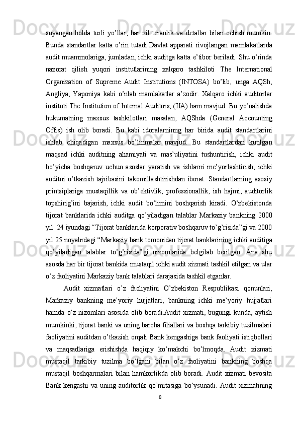 suyangan   holda   turli   yo’llar,   har   xil   teranlik   va   detallar   bilan   echish   mumkin.
Bunda   standartlar   katta   o’rin   tutadi.Davlat   apparati   rivojlangan   mamlakatlarda
audit   muammolariga,   jumladan,   ichki   auditga   katta   e’tibor beriladi. Shu o’rinda
nazorat   qilish   yuqori   institutlarining   xalqaro   tashkiloti   The   International
Organization   of   Supreme   Audit   Institutions   (INTOSA)   bo’lib,   unga   AQSh,
Angliya,   Yaponiya   kabi   o’nlab   mamlakatlar   a’zodir.   Xalqaro   ichki   auditorlar
instituti   The   Institution of Internal Auditors,   (IIA)   ham   mavjud.   Bu   yo’nalishda
hukumatning   maxsus   tashkilotlari   masalan,   AQShda   (General   Accounting
Offis)   ish   olib   boradi.   Bu   kabi   idoralarninng   har   birida   audit   standartlarini
ishlab   chiqadigan   maxsus   bo’linmalar   mavjud.   Bu   standartlardan   kutilgan
maqsad   ichki   auditning   ahamiyati   va   mas’uliyatini   tushuntirish,   ichki   audit
bo’yicha   boshqaruv   uchun   asoslar   yaratish   va   ishlarni   me’yorlashtirish,   ichki
auditni   o’tkazish   tajribasini   takomillashtirishdan   iborat.   Standartlarning   asosiy
printsiplariga   mustaqillik   va   ob’ektivlik,   professionallik,   ish   hajmi,   auditorlik
topshirig’ini   bajarish,   ichki   audit   bo’limini   boshqarish   kiradi.   O’zbekistonda
tijorat   banklarida   ichki   auditga   qo’yiladigan   talablar   Markaziy   bankning   2000
yil   24 iyundagi “Tijorat banklarida korporativ boshqaruv to’g’risida”gi va 2000
yil 25   noyabrdagi   “Markaziy   bank   tomonidan   tijorat   banklarining   ichki   auditiga
qo’yiladigan   talablar   to’g’risida”gi   nizomlarida   belgilab   berilgan.   Ana   shu
asosda   har bir tijorat   bankida   mustaqil   ichki   audit   xizmati tashkil etilgan   va   ular
o’z   faoliyatini   Markaziy   bank   talablari   darajasida   tashkil etganlar.
Audit   xizmatlari   o’z   faoliyatini   O’zbekiston   Respublikasi   qonunlari,
Markaziy   bankning   me’yoriy   hujjatlari,   bankning   ichki   me’yoriy   hujjatlari
hamda   o’z   nizomlari  asosida  olib  boradi.Audit   xizmati,  bugungi   kunda,  aytish
mumkinki,   tijorat banki va uning barcha filiallari va boshqa tarkibiy tuzilmalari
faoliyatini   auditdan   o’tkazish   orqali   Bank   kengashiga   bank   faoliyati   istiqbollari
va   maqsadlariga   erishishda   haqiqiy   ko’makchi   bo’lmoqda.   Audit   xizmati
mustaqil   tarkibiy   tuzilma   bo’lgani   bilan   o’z   faoliyatini   bankning   boshqa
mustaqil   boshqarmalari   bilan   hamkorlikda   olib   boradi.   Audit   xizmati   bevosita
Bank   kengashi   va   uning   auditorlik   qo’mitasiga   bo’ysunadi.   Audit   xizmatining
8 