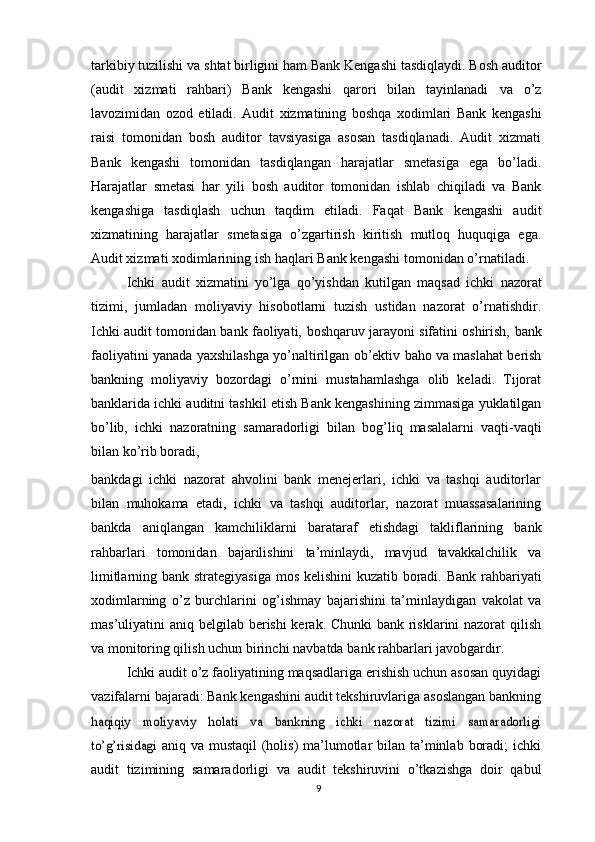 tarkibiy tuzilishi va   shtat   birligini   ham Bank   Kengashi   tasdiqlaydi. Bosh auditor
(audit   xizmati   rahbari)   Bank   kengashi   qarori   bilan   tayinlanadi   va   o’z
lavozimidan   ozod   etiladi.   Audit   xizmatining   boshqa   xodimlari   Bank   kengashi
raisi   tomonidan   bosh   auditor   tavsiyasiga   asosan   tasdiqlanadi.   Audit   xizmati
Bank   kengashi   tomonidan   tasdiqlangan   harajatlar   smetasiga   ega   bo’ladi.
Harajatlar   smetasi   har   yili   bosh   auditor   tomonidan   ishlab   chiqiladi   va   Bank
kengashiga   tasdiqlash   uchun   taqdim   etiladi.   Faqat   Bank   kengashi   audit
xizmatining   harajatlar   smetasiga   o’zgartirish   kiritish   mutloq   huquqiga   ega.
Audit xizmati xodimlarining   ish   haqlari   Bank   kengashi   tomonidan   o’rnatiladi.
Ichki   audit   xizmatini   yo’lga   qo’yishdan   kutilgan   maqsad   ichki   nazorat
tizimi,   jumladan   moliyaviy   hisobotlarni   tuzish   ustidan   nazorat   o’rnatishdir.
Ichki audit   tomonidan bank faoliyati,   boshqaruv jarayoni sifatini oshirish,   bank
faoliyatini   yanada   yaxshilashga   yo’naltirilgan   ob’ektiv   baho   va   maslahat   berish
bankning   moliyaviy   bozordagi   o’rnini   mustahamlashga   olib   keladi.   Tijorat
banklarida ichki   auditni   tashkil   etish   Bank   kengashining   zimmasiga   yuklatilgan
bo’lib,   ichki   nazoratning   samaradorligi   bilan   bog’liq   masalalarni   vaqti-vaqti
bilan   ko’rib   boradi,
bankdagi   ichki   nazorat   ahvolini   bank   menejerlari,   ichki   va   tashqi   auditorlar
bilan   muhokama   etadi,   ichki   va   tashqi   auditorlar,   nazorat   muassasalarining
bankda   aniqlangan   kamchiliklarni   barataraf   etishdagi   takliflarining   bank
rahbarlari   tomonidan   bajarilishini   ta’minlaydi,   mavjud   tavakkalchilik   va
limitlarning bank   strategiyasiga   mos   kelishini kuzatib   boradi.   Bank rahbariyati
xodimlarning   o’z   burchlarini   og’ishmay   bajarishini   ta’minlaydigan   vakolat   va
mas’uliyatini   aniq   belgilab berishi kerak. Chunki  bank risklarini nazorat qilish
va monitoring qilish   uchun   birinchi   navbatda   bank   rahbarlari   javobgardir.
Ichki audit o’z faoliyatining maqsadlariga erishish uchun asosan quyidagi
vazifalarni bajaradi: Bank kengashini audit tekshiruvlariga asoslangan bankninghaqiqiy   moliyaviy   holati   va   bankning   ichki   nazorat   tizimi   samaradorligi
to’g’risidagi	 
aniq va mustaqil  (holis)  ma’lumotlar  bilan ta’minlab  boradi;  ichki
audit   tizimining   samaradorligi   va   audit   tekshiruvini   o’tkazishga   doir   qabul
9 