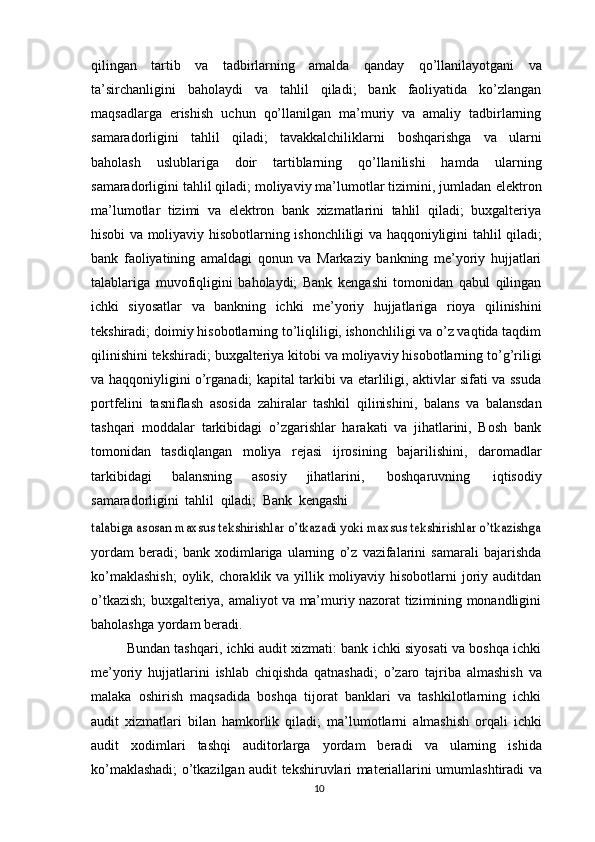 qilingan   tartib   va   tadbirlarning   amalda   qanday   qo’llanilayotgani   va
ta’sirchanligini   baholaydi   va   tahlil   qiladi;   bank   faoliyatida   ko’zlangan
maqsadlarga   erishish   uchun   qo’llanilgan   ma’muriy   va   amaliy   tadbirlarning
samaradorligini   tahlil   qiladi;   tavakkalchiliklarni   boshqarishga   va   ularni
baholash   uslublariga   doir   tartiblarning   qo’llanilishi   hamda   ularning
samaradorligini tahlil qiladi; moliyaviy ma’lumotlar tizimini, jumladan   elektron
ma’lumotlar   tizimi   va   elektron   bank   xizmatlarini   tahlil   qiladi;   buxgalteriya
hisobi   va   moliyaviy   hisobotlarning   ishonchliligi   va   haqqoniyligini   tahlil   qiladi;
bank   faoliyatining   amaldagi   qonun   va   Markaziy   bankning   me’yoriy   hujjatlari
talablariga   muvofiqligini   baholaydi;   Bank   kengashi   tomonidan   qabul   qilingan
ichki   siyosatlar   va   bankning   ichki   me’yoriy   hujjatlariga   rioya   qilinishini
tekshiradi;   doimiy   hisobotlarning to’liqliligi, ishonchliligi va o’z vaqtida taqdim
qilinishini tekshiradi;   buxgalteriya   kitobi   va   moliyaviy   hisobotlarning   to’g’riligi
va   haqqoniyligini   o’rganadi; kapital tarkibi va etarliligi, aktivlar sifati va ssuda
portfelini   tasniflash   asosida   zahiralar   tashkil   qilinishini,   balans   va   balansdan
tashqari   moddalar   tarkibidagi   o’zgarishlar   harakati   va   jihatlarini,   Bosh   bank
tomonidan   tasdiqlangan   moliya   rejasi   ijrosining   bajarilishini,   daromadlar
tarkibidagi   balansning   asosiy   jihatlarini,   boshqaruvning   iqtisodiy
samaradorligini   tahlil   qiladi;   Bank   kengashitalabiga asosan maxsus tekshirishlar o’tkazadi yoki maxsus tekshirishlar o’tkazishga
yordam   beradi;   bank   xodimlariga   ularning   o’z   vazifalarini   samarali   bajarishda
ko’maklashish;   oylik,   choraklik   va   yillik   moliyaviy   hisobotlarni   joriy   auditdan
o’tkazish; buxgalteriya,   amaliyot va   ma’muriy nazorat   tizimining monandligini
baholashga   yordam   beradi.
Bundan tashqari, ichki audit xizmati: bank ichki siyosati va boshqa ichki
me’yoriy   hujjatlarini   ishlab   chiqishda   qatnashadi;   o’zaro   tajriba   almashish   va
malaka   oshirish   maqsadida   boshqa   tijorat   banklari   va   tashkilotlarning   ichki
audit   xizmatlari   bilan   hamkorlik   qiladi;   ma’lumotlarni   almashish   orqali   ichki
audit   xodimlari   tashqi   auditorlarga   yordam   beradi   va   ularning   ishida
ko’maklashadi;   o’tkazilgan   audit   tekshiruvlari   materiallarini   umumlashtiradi   va
10 