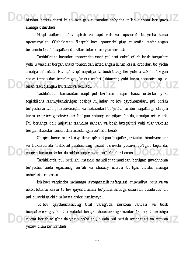 hisobot   berish   sharti   bilan   berilgan   summalar   bo’yicha   to’liq   hisobot   berilgach
amalga oshiriladi. 
Naqd   pullarni   qabul   qilish   va   topshirish   va   topshirish   bo’yicha   kassa
operatsiyalari   O’zbekiston   Respublikasi   qonunchiligiga   muvofiq   tasdiqlangan
birlamchi hisob hujjatlari shakllari bilan rasmiylashtiriladi. 
Tashkilotlar   kassalari   tomonidan   naqd   pullarni   qabul   qilish   bosh   buxgalter
yoki u vakolat bergan shaxs tomonidan imzolangan kirim kassa orderlari bo’yicha
amalga oshiriladi. Pul qabul qilinayotganda bosh buxgalter yoki u vakolat bergan
shaxs   tomonidan   imzolangan,   kassir   muhri   (shtampi)   yoki   kassa   apparatining   izi
bilan tasdiqlangan kvitantsiya beriladi. 
Tashkilotlar   kassasidan   naqd   pul   berilishi   chiqim   kassa   orderlari   yoki
tegishlicha   rasmiylashtirilgan   boshqa   hujjatlar   (to’lov   qaydnomalari,   pul   berish
bo’yicha  arizalar, hisobvaraqlar  va hokazolar)  bo’yicha, ushbu hujjatlarga chiqim
kassa   orderining   rekvizitlari   bo’lgan   shtamp   qo’yilgan   holda,   amalga   oshiriladi.
Pul   berishga   doir   hujjatlar   tashkilot   rahbari   va   bosh   buxgalteri   yoki   ular   vakolat
bergan shaxslar tomonidan imzolangan bo’lishi kerak.
Chiqim   kassa   orderlariga   ilova   qilinadigan   hujjatlar,   arizalar,   hisobvaraqlar
va   hokazolarda   tashkilot   rahbarining   ijozat   beruvchi   yozuvi   bo’lgan   taqdirda,
chiqim kassa orderlarida rahbarning imzosi bo’lishi shart emas. 
Tashkilotda   pul   berilishi   mazkur   tashkilot   tomonidan   berilgan   guvohnoma
bo’yicha,   unda   egasining   sur`ati   va   shaxsiy   imzosi   bo’lgan   holda,   amalga
oshirilishi mumkin. 
Ish haqi vaqtincha mehnatga layoqatsizlik nafaqalari, stipendiya, pensiya va
mukofotlarni   kassir   to’lov   qaydnomalari   bo’yicha   amalga   oshiradi,   bunda   har   bir
pul oluvchiga chiqim kassa orderi tuzilmaydi. 
To’lov   qaydnomasining   titul   varag’ida   korxona   rahbari   va   bosh
buxgalterining   yoki   ular   vakolat   bergan   shaxslarning   imzolari   bilan   pul   berishga
ruxsat   berish   to’g’risida   yozib   qo’yiladi,   bunda   pul   berish   muddatlari   va   summa
yozuv bilan ko’rsatiladi. 
11 