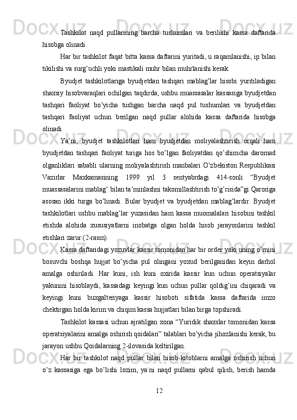Tashkilot   naqd   pullarining   barcha   tushumlari   va   berilishi   kassa   daftarida
hisobga olinadi. 
Har bir tashkilot faqat bitta kassa daftarini yuritadi, u raqamlanishi, ip bilan
tikilishi va surg’uchli yoki mastikali muhr bilan muhrlanishi kerak. 
Byudjet   tashkilotlariga   byudjetdan   tashqari   mablag’lar   hisobi   yuritiladigan
shaxsiy hisobvaraqlari ochilgan taqdirda, ushbu muassasalar kassasiga byudjetdan
tashqari   faoliyat   bo’yicha   tushgan   barcha   naqd   pul   tushumlari   va   byudjetdan
tashqari   faoliyat   uchun   berilgan   naqd   pullar   alohida   kassa   daftarida   hisobga
olinadi. 
Ya’ni,   byudjet   tashkilotlari   ham   byudjetdan   moliyalashtirish   orqali   ham
byudjetdan   tashqari   faoliyat   turiga   hos   bo’lgan   faoliyatdan   qo’shimcha   daromad
olganliklari   sababli   ularning moliyalashtirish  manbalari  O’zbekiston  Respublikasi
Vazirlar   Maxkamasining   1999   yil   3   sentyabrdagi   414-sonli   “Byudjet
muassasalarini mablag’ bilan ta’minlashni takomillashtirish to’g’risida”gi Qaroriga
asosan   ikki   turga   bo’linadi.   Bular   byudjet   va   byudjetdan   mablag’lardir.   Byudjet
tashkilotlari   ushbu   mablag’lar   yuzasidan   ham   kassa   muomalalari   hisobini   tashkil
etishda   alohida   xususiyatlarni   inobatga   olgan   holda   hisob   jarayonlarini   tashkil
etishlari zarur (2-rasm).
Kassa daftaridagi yozuvlar kassir tomonidan har bir order yoki uning o’rnini
bosuvchi   boshqa   hujjat   bo’yicha   pul   olingani   yoxud   berilganidan   keyin   darhol
amalga   oshiriladi.   Har   kuni,   ish   kuni   oxirida   kassir   kun   uchun   operatsiyalar
yakunini   hisoblaydi,   kassadagi   keyingi   kun   uchun   pullar   qoldig’ini   chiqaradi   va
keyingi   kuni   buxgalteriyaga   kassir   hisoboti   sifatida   kassa   daftarida   imzo
chektirgan holda kirim va chiqim kassa hujjatlari bilan birga topshiradi. 
Tashkilot  kassasi  uchun  ajratilgan xona  “Yuridik shaxslar   tomonidan  kassa
operatsiyalarini amalga oshirish qoidalari” talablari bo’yicha jihozlanishi kerak, bu
jarayon ushbu Qoidalarning 2-ilovasida keltirilgan. 
Har   bir   tashkilot   naqd   pullar   bilan   hisob-kitoblarni   amalga   oshirish   uchun
o’z   kassasiga   ega   bo’lishi   lozim,   ya`ni   naqd   pullarni   qabul   qilish,   berish   hamda
12 