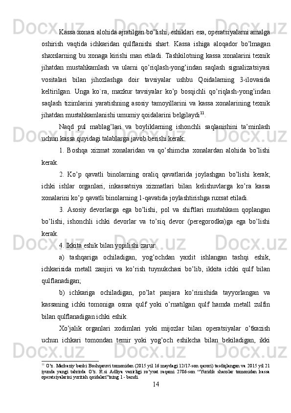 Kassa xonasi alohida ajratilgan bo’lishi, eshiklari esa, operatsiyalarni amalga
oshirish   vaqtida   ichkaridan   qulflanishi   shart.   Kassa   ishiga   aloqador   bo’lmagan
shaxslarning  bu xonaga kirishi  man etiladi. Tashkilotning  kassa  xonalarini  texnik
jihatdan   mustahkamlash   va   ularni   qo’riqlash-yong’indan   saqlash   signalizatsiyasi
vositalari   bilan   jihozlashga   doir   tavsiyalar   ushbu   Qoidalarning   3-ilovasida
keltirilgan.   Unga   ko`ra,   mazkur   tavsiyalar   ko’p   bosqichli   qo’riqlash-yong’indan
saqlash   tizimlarini   yaratishning   asosiy   tamoyillarini   va   kassa   xonalarining   texnik
jihatdan mustahkamlanishi umumiy qoidalarini belgilaydi 11
.
Naqd   pul   mablag’lari   va   boyliklarning   ishonchli   saqlanishini   ta’minlash
uchun kassa quyidagi talablarga javob berishi kerak: 
1.   Boshqa   xizmat   xonalaridan   va   qo’shimcha   xonalardan   alohida   bo’lishi
kerak. 
2.   Ko’p   qavatli   binolarning   oraliq   qavatlarida   joylashgan   bo’lishi   kerak;
ichki   ishlar   organlari,   inkassatsiya   xizmatlari   bilan   kelishuvlarga   ko’ra   kassa
xonalarini ko’p qavatli binolarning 1-qavatida joylashtirishga ruxsat etiladi. 
3.   Asosiy   devorlarga   ega   bo’lishi,   pol   va   shiftlari   mustahkam   qoplangan
bo’lishi,   ishonchli   ichki   devorlar   va   to’siq   devor   (peregorodka)ga   ega   bo’lishi
kerak. 
4. Ikkita eshik bilan yopilishi zarur: 
a)   tashqariga   ochiladigan,   yog’ochdan   yaxlit   ishlangan   tashqi   eshik,
ichkarisida   metall   zanjiri   va   ko’rish   tuynukchasi   bo’lib,   ikkita   ichki   qulf   bilan
qulflanadigan; 
b)   ichkariga   ochiladigan,   po’lat   panjara   ko’rinishida   tayyorlangan   va
kassaning   ichki   tomoniga   osma   qulf   yoki   o’rnatilgan   qulf   hamda   metall   zulfin
bilan qulflanadigan ichki eshik. 
Xo’jalik   organlari   xodimlari   yoki   mijozlar   bilan   operatsiyalar   o’tkazish
uchun   ichkari   tomondan   temir   yoki   yog’och   eshikcha   bilan   bekiladigan,   ikki
11
 O’z. Markaziy banki Boshqaruvi tomonidan (2015 yil 16 maydagi 12/17-son qarori) tasdiqlangan va 2015 yil 21
iyunda   yangi   tahrirda   O’z.   R.si   Adliya   vazirligi   ro’yxat   raqami   2786-son   “Yuridik   shaxslar   tomonidan   kassa
operatsiyalarini yuritish qoidalari”ining 1 - bandi.
14