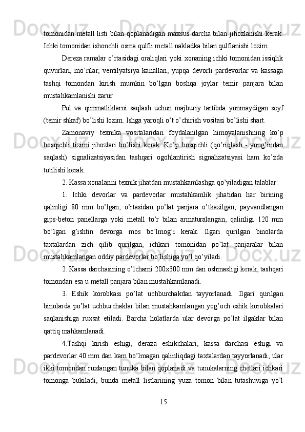 tomonidan metall listi bilan qoplanadigan maxsus darcha bilan jihozlanishi kerak.
Ichki tomonidan ishonchli osma qulfli metall nakladka bilan qulflanishi lozim. 
Dereza ramalar o’rtasidagi oraliqlari yoki xonaning ichki tomonidan issiqlik
quvurlari,   mo’rilar,   ventilyatsiya   kanallari,   yupqa   devorli   pardevorlar   va   kassaga
tashqi   tomondan   kirish   mumkin   bo’lgan   boshqa   joylar   temir   panjara   bilan
mustahkamlanishi zarur.
Pul   va   qimmatliklarni   saqlash   uchun   majburiy   tartibda   yonmaydigan   seyf
(temir shkaf) bo’lishi lozim. Ishga yaroqli o’t o’chirish vositasi bo’lishi shart. 
Zamonaviy   texnika   vositalaridan   foydalanilgan   himoyalanishning   ko’p
bosqichli   tizimi   jihozlari   bo’lishi   kerak.   Ko’p   bosqichli   (qo’riqlash   -   yong’indan
saqlash)   signalizatsiyasidan   tashqari   ogohlantirish   signalizatsiyasi   ham   ko’zda
tutilishi kerak. 
2. Kassa xonalarini texnik jihatdan mustahkamlashga qo’yiladigan talablar: 
1.   Ichki   devorlar   va   pardevorlar   mustahkamlik   jihatidan   har   birining
qalinligi   80   mm   bo’lgan,   o’rtasidan   po’lat   panjara   o’tkazilgan,   payvandlangan
gips-beton   panellarga   yoki   metall   to’r   bilan   armaturalangan,   qalinligi   120   mm
bo’lgan   g’ishtin   devorga   mos   bo’lmog’i   kerak.   Ilgari   qurilgan   binolarda
taxtalardan   zich   qilib   qurilgan,   ichkari   tomonidan   po’lat   panjaralar   bilan
mustahkamlangan oddiy pardevorlar bo’lishiga yo’l qo’yiladi. 
2. Kassa darchasining o’lchami 200x300 mm dan oshmasligi kerak, tashqari
tomondan esa u metall panjara bilan mustahkamlanadi. 
3.   Eshik   korobkasi   po’lat   uchburchakdan   tayyorlanadi.   Ilgari   qurilgan
binolarda po’lat uchburchaklar bilan mustahkamlangan yog’och eshik korobkalari
saqlanishiga   ruxsat   etiladi.   Barcha   holatlarda   ular   devorga   po’lat   ilgaklar   bilan
qattiq mahkamlanadi. 
4.Tashqi   kirish   eshigi,   deraza   eshikchalari,   kassa   darchasi   eshigi   va
pardevorlar 40 mm dan kam bo’lmagan qalinliqdagi taxtalardan tayyorlanadi, ular
ikki tomondan ruxlangan tunuka bilan qoplanadi va tunukalarning chetlari ichkari
tomonga   bukiladi,   bunda   metall   listlarining   yuza   tomon   bilan   tutashuviga   yo’l
15
