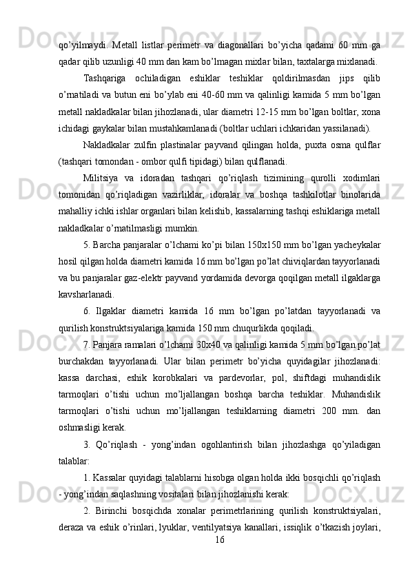 qo’yilmaydi.   Metall   listlar   perimetr   va   diagonallari   bo’yicha   qadami   60   mm   ga
qadar qilib uzunligi 40 mm dan kam bo’lmagan mixlar bilan, taxtalarga mixlanadi.
Tashqariga   ochiladigan   eshiklar   teshiklar   qoldirilmasdan   jips   qilib
o’rnatiladi va butun eni bo’ylab eni 40-60 mm va qalinligi kamida 5 mm bo’lgan
metall nakladkalar bilan jihozlanadi, ular diametri 12-15 mm bo’lgan boltlar, xona
ichidagi gaykalar bilan mustahkamlanadi (boltlar uchlari ichkaridan yassilanadi). 
Nakladkalar   zulfin   plastinalar   payvand   qilingan   holda,   puxta   osma   qulflar
(tashqari tomondan - ombor qulfi tipidagi) bilan qulflanadi.
Militsiya   va   idoradan   tashqari   qo’riqlash   tizimining   qurolli   xodimlari
tomonidan   qo’riqladigan   vazirliklar,   idoralar   va   boshqa   tashkilotlar   binolarida
mahalliy ichki ishlar organlari bilan kelishib, kassalarning tashqi eshiklariga metall
nakladkalar o’rnatilmasligi mumkin. 
5. Barcha panjaralar o’lchami ko’pi bilan 150x150 mm bo’lgan yacheykalar
hosil qilgan holda diametri kamida 16 mm bo’lgan po’lat chiviqlardan tayyorlanadi
va bu panjaralar gaz-elektr payvand yordamida devorga qoqilgan metall ilgaklarga
kavsharlanadi. 
6.   Ilgaklar   diametri   kamida   16   mm   bo’lgan   po’latdan   tayyorlanadi   va
qurilish konstruktsiyalariga kamida 150 mm chuqurlikda qoqiladi. 
7. Panjara ramalari o’lchami 30x40 va qalinligi kamida 5 mm bo’lgan po’lat
burchakdan   tayyorlanadi.   Ular   bilan   perimetr   bo’yicha   quyidagilar   jihozlanadi:
kassa   darchasi,   eshik   korobkalari   va   pardevorlar,   pol,   shiftdagi   muhandislik
tarmoqlari   o’tishi   uchun   mo’ljallangan   boshqa   barcha   teshiklar.   Muhandislik
tarmoqlari   o’tishi   uchun   mo’ljallangan   teshiklarning   diametri   200   mm.   dan
oshmasligi kerak. 
3.   Qo’riqlash   -   yong’indan   ogohlantirish   bilan   jihozlashga   qo’yiladigan
talablar: 
1. Kassalar quyidagi talablarni hisobga olgan holda ikki bosqichli qo’riqlash
- yong’indan saqlashning vositalari bilan jihozlanishi kerak: 
2.   Birinchi   bosqichda   xonalar   perimetrlarining   qurilish   konstruktsiyalari,
deraza va eshik o’rinlari, lyuklar, ventilyatsiya kanallari, issiqlik o’tkazish joylari,
16 