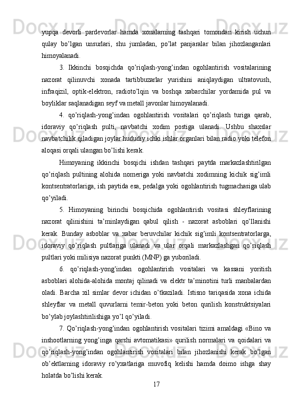 yupqa   devorli   pardevorlar   hamda   xonalarning   tashqari   tomondan   kirish   uchun
qulay   bo’lgan   unsurlari,   shu   jumladan,   po’lat   panjaralar   bilan   jihozlanganlari
himoyalanadi. 
3.   Ikkinchi   bosqichda   qo’riqlash-yong’indan   ogohlantirish   vositalarining
nazorat   qilinuvchi   xonada   tartibbuzarlar   yurishini   aniqlaydigan   ultratovush,
infraqizil,   optik-elektron,   radioto’lqin   va   boshqa   xabarchilar   yordamida   pul   va
boyliklar saqlanadigan seyf va metall javonlar himoyalanadi.
4.   qo’riqlash-yong’indan   ogohlantirish   vositalari   qo’riqlash   turiga   qarab,
idoraviy   qo’riqlash   pulti,   navbatchi   xodim   postiga   ulanadi.   Ushbu   shaxslar
navbatchilik qiladigan joylar hududiy ichki ishlar organlari bilan radio yoki telefon
aloqasi orqali ulangan bo’lishi kerak. 
Himoyaning   ikkinchi   bosqichi   ishdan   tashqari   paytda   markazlashtirilgan
qo’riqlash   pultining   alohida   nomeriga   yoki   navbatchi   xodimning   kichik   sig’imli
kontsentratorlariga, ish paytida esa, pedalga yoki ogohlantirish tugmachasiga ulab
qo’yiladi. 
5.   Himoyaning   birinchi   bosqichida   ogohlantirish   vositasi   shleyflarining
nazorat   qilinishini   ta’minlaydigan   qabul   qilish   -   nazorat   asboblari   qo’llanishi
kerak.   Bunday   asboblar   va   xabar   beruvchilar   kichik   sig’imli   kontsentratorlarga,
idoraviy   qo’riqlash   pultlariga   ulanadi   va   ular   orqali   markazlashgan   qo’riqlash
pultlari yoki milisiya nazorat punkti (MNP) ga yuboriladi. 
6.   qo’riqlash-yong’indan   ogohlantirish   vositalari   va   kassani   yoritish
asboblari   alohida-alohida   montaj   qilinadi   va   elektr   ta’minotini   turli   manbalardan
oladi.   Barcha   xil   simlar   devor   ichidan   o’tkaziladi.   Istisno   tariqasida   xona   ichida
shleyflar   va   metall   quvurlarni   temir-beton   yoki   beton   qurilish   konstruktsiyalari
bo’ylab joylashtirilishiga yo’l qo’yiladi. 
7.   Qo’riqlash-yong’indan   ogohlantirish   vositalari   tizimi   amaldagi   «Bino   va
inshootlarning   yong’inga   qarshi   avtomatikasi»   qurilish   normalari   va   qoidalari   va
qo’riqlash-yong’indan   ogohlantirish   vositalari   bilan   jihozlanishi   kerak   bo’lgan
ob’ektlarning   idoraviy   ro’yxatlariga   muvofiq   kelishi   hamda   doimo   ishga   shay
holatda bo’lishi kerak. 
17 