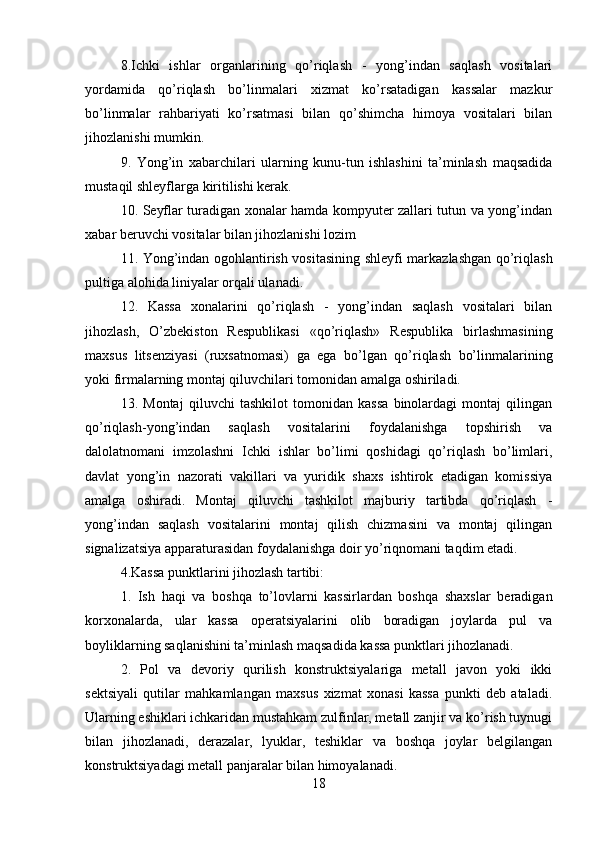 8.Ichki   ishlar   organlarining   qo’riqlash   -   yong’indan   saqlash   vositalari
yordamida   qo’riqlash   bo’linmalari   xizmat   ko’rsatadigan   kassalar   mazkur
bo’linmalar   rahbariyati   ko’rsatmasi   bilan   qo’shimcha   himoya   vositalari   bilan
jihozlanishi mumkin. 
9.   Yong’in   xabarchilari   ularning   kunu-tun   ishlashini   ta’minlash   maqsadida
mustaqil shleyflarga kiritilishi kerak.
10. Seyflar turadigan xonalar hamda kompyuter zallari tutun va yong’indan
xabar beruvchi vositalar bilan jihozlanishi lozim 
11. Yong’indan ogohlantirish vositasining shleyfi markazlashgan qo’riqlash
pultiga alohida liniyalar orqali ulanadi. 
12.   Kassa   xonalarini   qo’riqlash   -   yong’indan   saqlash   vositalari   bilan
jihozlash,   O’zbekiston   Respublikasi   «qo’riqlash»   Respublika   birlashmasining
maxsus   litsenziyasi   (ruxsatnomasi)   ga   ega   bo’lgan   qo’riqlash   bo’linmalarining
yoki firmalarning montaj qiluvchilari tomonidan amalga oshiriladi. 
13.   Montaj   qiluvchi   tashkilot   tomonidan   kassa   binolardagi   montaj   qilingan
qo’riqlash-yong’indan   saqlash   vositalarini   foydalanishga   topshirish   va
dalolatnomani   imzolashni   Ichki   ishlar   bo’limi   qoshidagi   qo’riqlash   bo’limlari,
davlat   yong’in   nazorati   vakillari   va   yuridik   shaxs   ishtirok   etadigan   komissiya
amalga   oshiradi.   Montaj   qiluvchi   tashkilot   majburiy   tartibda   qo’riqlash   -
yong’indan   saqlash   vositalarini   montaj   qilish   chizmasini   va   montaj   qilingan
signalizatsiya apparaturasidan foydalanishga doir yo’riqnomani taqdim etadi. 
4.Kassa punktlarini jihozlash tartibi: 
1.   Ish   haqi   va   boshqa   to’lovlarni   kassirlardan   boshqa   shaxslar   beradigan
korxonalarda,   ular   kassa   operatsiyalarini   olib   boradigan   joylarda   pul   va
boyliklarning saqlanishini ta’minlash maqsadida kassa punktlari jihozlanadi. 
2.   Pol   va   devoriy   qurilish   konstruktsiyalariga   metall   javon   yoki   ikki
sektsiyali   qutilar   mahkamlangan   maxsus   xizmat   xonasi   kassa   punkti   deb   ataladi.
Ularning eshiklari ichkaridan mustahkam zulfinlar, metall zanjir va ko’rish tuynugi
bilan   jihozlanadi,   derazalar,   lyuklar,   teshiklar   va   boshqa   joylar   belgilangan
konstruktsiyadagi metall panjaralar bilan himoyalanadi. 
18
