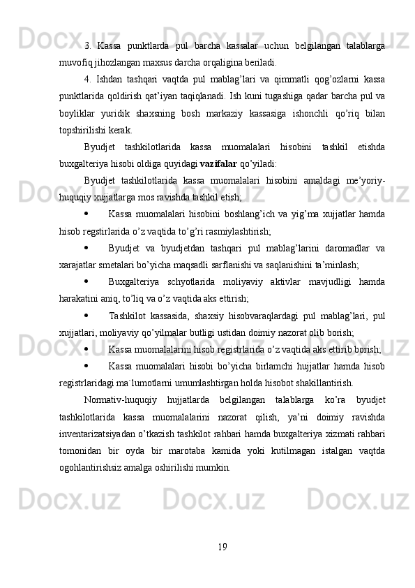3.   Kassa   punktlarda   pul   barcha   kassalar   uchun   belgilangan   talablarga
muvofiq jihozlangan maxsus darcha orqaligina beriladi. 
4.   Ishdan   tashqari   vaqtda   pul   mablag’lari   va   qimmatli   qog’ozlarni   kassa
punktlarida qoldirish qat’iyan taqiqlanadi. Ish kuni tugashiga qadar barcha pul va
boyliklar   yuridik   shaxsning   bosh   markaziy   kassasiga   ishonchli   qo’riq   bilan
topshirilishi kerak. 
Byudjet   tashkilotlarida   kassa   muomalalari   hisobini   tashkil   etishda
buxgalteriya hisobi oldiga quyidagi  vazifalar  qo’yiladi: 
Byudjet   tashkilotlarida   kassa   muomalalari   hisobini   amaldagi   me’yoriy-
huquqiy xujjatlarga mos ravishda tashkil etish; 
 Kassa   muomalalari   hisobini   boshlang’ich   va   yig’ma   xujjatlar   hamda
hisob regstirlarida o’z vaqtida to’g’ri rasmiylashtirish; 
 Byudjet   va   byudjetdan   tashqari   pul   mablag’larini   daromadlar   va
xarajatlar smetalari bo’yicha maqsadli sarflanishi va saqlanishini ta’minlash; 
 Buxgalteriya   schyotlarida   moliyaviy   aktivlar   mavjudligi   hamda
harakatini aniq, to’liq va o’z vaqtida aks ettirish; 
 Tashkilot   kassasida,   shaxsiy   hisobvaraqlardagi   pul   mablag’lari,   pul
xujjatlari, moliyaviy qo’yilmalar butligi ustidan doimiy nazorat olib borish; 
 Kassa muomalalarini hisob registrlarida o’z vaqtida aks ettirib borish; 
 Kassa   muomalalari   hisobi   bo’yicha   birlamchi   hujjatlar   hamda   hisob
registrlaridagi ma`lumotlarni umumlashtirgan holda hisobot shakillantirish. 
Normativ-huquqiy   hujjatlarda   belgilangan   talablarga   ko’ra   byudjet
tashkilotlarida   kassa   muomalalarini   nazorat   qilish,   ya’ni   doimiy   ravishda
inventarizatsiyadan o’tkazish tashkilot rahbari hamda buxgalteriya xizmati rahbari
tomonidan   bir   oyda   bir   marotaba   kamida   yoki   kutilmagan   istalgan   vaqtda
ogohlantirishsiz amalga oshirilishi mumkin.
19