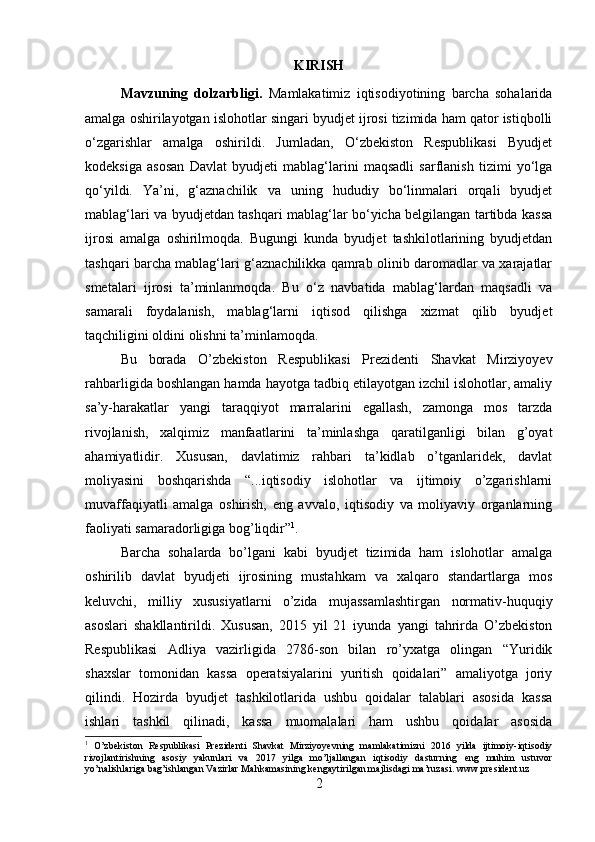 KIRISH
Mavzuning   dolzarbligi.   Mamlakatimiz   iqtisodiyotining   barcha   sohalarida
amalga oshirilayotgan islohotlar singari byudjet ijrosi tizimida ham qator istiqbolli
o‘zgarishlar   amalga   oshirildi.   Jumladan,   O‘zbekiston   Respublikasi   Byudjet
kodeksiga   asosan   Davlat   byudjeti   mablag‘larini   maqsadli   sarflanish   tizimi   yo‘lga
qo‘yildi.   Ya’ni,   g‘aznachilik   va   uning   hududiy   bo‘linmalari   orqali   byudjet
mablag‘lari va byudjetdan tashqari mablag‘lar bo‘yicha belgilangan tartibda kassa
ijrosi   amalga   oshirilmoqda.   Bugungi   kunda   byudjet   tashkilotlarining   byudjetdan
tashqari barcha mablag‘lari g‘aznachilikka qamrab olinib daromadlar va xarajatlar
smetalari   ijrosi   ta’minlanmoqda.   Bu   o‘z   navbatida   mablag‘lardan   maqsadli   va
samarali   foydalanish,   mablag‘larni   iqtisod   qilishga   xizmat   qilib   byudjet
taqchiligini oldini olishni ta’minlamoqda. 
Bu   borada   O’zbekiston   Respublikasi   Prezidenti   Shavkat   Mirziyoyev
rahbarligida boshlangan hamda hayotga tadbiq etilayotgan izchil islohotlar, amaliy
sa’y-harakatlar   yangi   taraqqiyot   marralarini   egallash,   zamonga   mos   tarzda
rivojlanish,   xalqimiz   manfaatlarini   ta’minlashga   qaratilganligi   bilan   g’oyat
ahamiyatlidir.   Xususan,   davlatimiz   rahbari   ta’kidlab   o’tganlaridek,   davlat
moliyasini   boshqarishda   “...iqtisodiy   islohotlar   va   ijtimoiy   o’zgarishlarni
muvaffaqiyatli   amalga   oshirish,   eng   avvalo,   iqtisodiy   va   moliyaviy   organlarning
faoliyati samaradorligiga bog’liqdir” 1
. 
Barcha   sohalarda   bo’lgani   kabi   byudjet   tizimida   ham   islohotlar   amalga
oshirilib   davlat   byudjeti   ijrosining   mustahkam   va   xalqaro   standartlarga   mos
keluvchi,   milliy   xususiyatlarni   o’zida   mujassamlashtirgan   normativ-huquqiy
asoslari   shakllantirildi.   Xususan,   2015   yil   21   iyunda   yangi   tahrirda   O’zbekiston
Respublikasi   Adliya   vazirligida   2786-son   bilan   ro’yxatga   olingan   “Yuridik
shaxslar   tomonidan   kassa   operatsiyalarini   yuritish   qoidalari”   amaliyotga   joriy
qilindi.   Hozirda   byudjet   tashkilotlarida   ushbu   qoidalar   talablari   asosida   kassa
ishlari   tashkil   qilinadi,   kassa   muomalalari   ham   ushbu   qoidalar   asosida
1
  O’zbekiston   Respublikasi   Prezidenti   Shavkat   Mirziyoyevning   mamlakatimizni   2016   yilda   ijtimoiy-iqtisodiy
rivojlantirishning   asosiy   yakunlari   va   2017   yilga   mo’ljallangan   iqtisodiy   dasturning   eng   muhim   ustuvor
yo’nalishlariga bag’ishlangan Vazirlar Mahkamasining kengaytirilgan majlisdagi ma’ruzasi. www.president.uz  
2 