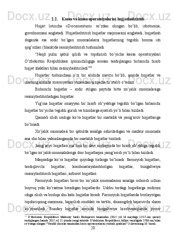 2.2. Kassa va kassa operatsiyalarini hujjatlashtirish
Hujjat   lotincha   «Documentum»   so’zdan   olingan   bo’lib,   isbotnoma,
guvohnomani anglatadi. Hujjatlashtirish hujjatlar majmuasini anglatadi, hujjatlash
deganda   esa   sodir   bo`lgan   muomalalarni   hujjatlarning   tegishli   bosma   ish
qog’ozlari (blank)da rasmiylashtirish tushuniladi.
“Naqd   pulni   qabul   qilish   va   topshirish   bo’yicha   kassa   operatsiyalari
O’zbekiston   Respublikasi   qonunchiligiga   asosan   tasdiqlangan   birlamchi   hisob
hujjat shakllari bilan rasmiylashtiriladi” 12
. 
Hujjatlar   tushunchasi   o’zi   bir   alohida   mavzu   bo’lib,   quyida   hujjatlar   va
ularning alohida xususiyatlari yuzasidan qisqacha to’xtalib o’tamiz. 
Birlamchi   hujjatlar   –   sodir   etilgan   paytida   bitta   xo’jalik   muomalasiga
rasmiylashtiriladigan hujjatlar. 
Yig’ma   hujjatlar   muayyan   bir   hisob   ob’yektiga   tegishli   bo’lgan   birlamchi
hujjatlar bo’yicha tegishli guruh va tizimlarga ajratish yo’li bilan tuziladi. 
Qamrab   olish   usuliga   ko’ra   hujjatlar   bir   martalik   va   jamg’aruv   hujjatlariga
bo’linadi. 
Xo’jalik   muomalasi   bir   qabulda   amalga   oshiriladigan   va   mazkur   muomala
ana shu bilan yakunlanganida bir martalik hujjatlar tuziladi. 
Jamg’aruv hujjatlari ma’lum bir davr mobaynida bir hisob ob’ektiga tegishli
bo’lgan xo’jalik muomalalariga doir hujjatlarpni jamg’arish yo’li bilan tuziladi. 
Maqsadiga   ko’ra   hujjatlar   quyidagi   turlarga   bo’linadi:   farmoyish   hujjatlari,
tasdiqlovchi   hujjatlar,   kombinatsiyalashtirilgan   hujjatlar,   buxgalteriya
rasmiylashtirish hujjatlari, axborot hujjatlari. 
Farmoyish   hujjatlari   biror-bir   xo’jalik   muomalasini   amalga   oshirish   uchun
buyruq   yoki   ko’rsatma   beradigan   hujjatlardir.   Ushbu   turdagi   hujjatlarga   xodimni
ishga olish va boshqa shu kabi hujjatlar kiradi. Farmoyish hujjatlarida berilayotgan
topshiriqning mazmuni, bajarilish muddati va tartibi, shuningdek bajaruvchi shaxs
ko’rosatiladi.   Bunday   hujjatlar   asosida   buxgalteriya   hisobvaraqlarida   yozuv
12
  O’zbekiston   Respublikasi   Markaziy   banki   Boshqaruvi   tomonidan   (2015   yil   16   maydagi   12/17-son   qarori)
tasdiqlangan hamda 2015 yil 21 iyunda yangi tahrirda O’zbekiston Respublikasi Adliya vazirligida 2786-son bilan
ro’yxatga olingan “Yuridik shaxslar tomonidan kassa operatsiyalarini yuritish qoidalari” 3-ilovasining 10- bandi.  
20