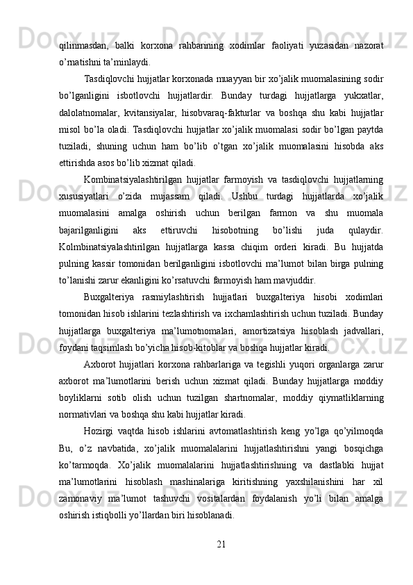 qilinmasdan,   balki   korxona   rahbarining   xodimlar   faoliyati   yuzasidan   nazorat
o’rnatishni ta’minlaydi. 
Tasdiqlovchi hujjatlar korxonada muayyan bir xo’jalik muomalasining sodir
bo’lganligini   isbotlovchi   hujjatlardir.   Bunday   turdagi   hujjatlarga   yukxatlar,
dalolatnomalar,   kvitansiyalar,   hisobvaraq-fakturlar   va   boshqa   shu   kabi   hujjatlar
misol  bo’la oladi. Tasdiqlovchi  hujjatlar  xo’jalik muomalasi  sodir  bo’lgan paytda
tuziladi,   shuning   uchun   ham   bo’lib   o’tgan   xo’jalik   muomalasini   hisobda   aks
ettirishda asos bo’lib xizmat qiladi. 
Kombinatsiyalashtirilgan   hujjatlar   farmoyish   va   tasdiqlovchi   hujjatlarning
xususiyatlari   o’zida   mujassam   qiladi.   Ushbu   turdagi   hujjatlarda   xo’jalik
muomalasini   amalga   oshirish   uchun   berilgan   farmon   va   shu   muomala
bajarilganligini   aks   ettiruvchi   hisobotning   bo’lishi   juda   qulaydir.
Kolmbinatsiyalashtirilgan   hujjatlarga   kassa   chiqim   orderi   kiradi.   Bu   hujjatda
pulning   kassir   tomonidan   berilganligini   isbotlovchi   ma’lumot   bilan   birga   pulning
to’lanishi zarur ekanligini ko’rsatuvchi farmoyish ham mavjuddir. 
Buxgalteriya   rasmiylashtirish   hujjatlari   buxgalteriya   hisobi   xodimlari
tomonidan hisob ishlarini tezlashtirish va ixchamlashtirish uchun tuziladi. Bunday
hujjatlarga   buxgalteriya   ma’lumotnomalari,   amortizatsiya   hisoblash   jadvallari,
foydani taqsimlash bo’yicha hisob-kitoblar va boshqa hujjatlar kiradi. 
Axborot   hujjatlari   korxona   rahbarlariga   va   tegishli   yuqori   organlarga   zarur
axborot   ma’lumotlarini   berish   uchun   xizmat   qiladi.   Bunday   hujjatlarga   moddiy
boyliklarni   sotib   olish   uchun   tuzilgan   shartnomalar,   moddiy   qiymatliklarning
normativlari va boshqa shu kabi hujjatlar kiradi. 
Hozirgi   vaqtda   hisob   ishlarini   avtomatlashtirish   keng   yo’lga   qo’yilmoqda
Bu,   o’z   navbatida,   xo’jalik   muomalalarini   hujjatlashtirishni   yangi   bosqichga
ko’tarmoqda.   Xo’jalik   muomalalarini   hujjatlashtirishning   va   dastlabki   hujjat
ma’lumotlarini   hisoblash   mashinalariga   kiritishning   yaxshilanishini   har   xil
zamonaviy   ma’lumot   tashuvchi   vositalardan   foydalanish   yo’li   bilan   amalga
oshirish istiqbolli yo’llardan biri hisoblanadi. 
21 
