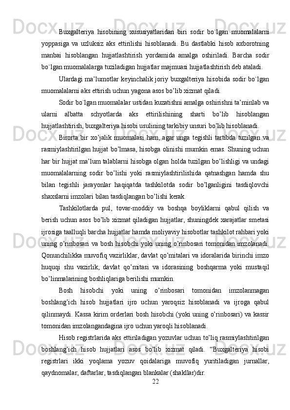 Buxgalteriya   hisobining   xususiyatlaridan   biri   sodir   bo`lgan   muomalalarni
yoppasiga   va   uzluksiz   aks   ettirilishi   hisoblanadi.   Bu   dastlabki   hisob   axborotning
manbai   hisoblangan   hujjatlashtirish   yordamida   amalga   oshiriladi.   Barcha   sodir
bo`lgan muomalalarga tuziladigan hujjatlar majmuasi hujjatlashtirish deb ataladi.
Ulardagi ma’lumotlar  keyinchalik joriy buxgalteriya hisobida sodir bo`lgan
muomalalarni aks ettirish uchun yagona asos bo’lib xizmat qiladi. 
Sodir bo`lgan muomalalar ustidan kuzatishni amalga oshirishni ta’minlab va
ularni   albatta   schyotlarda   aks   ettirilishining   sharti   bo’lib   hisoblangan
hujjatlashtirish, buxgalteriya hisobi usulining tarkibiy unsuri bo’lib hisoblanadi. 
Birorta   bir   xo’jalik   muomalasi   ham,  agar   unga   tegishli   tartibda   tuzilgan   va
rasmiylashtirilgan hujjat bo’lmasa, hisobga olinishi mumkin emas. Shuning uchun
har bir hujjat ma’lum talablarni hisobga olgan holda tuzilgan bo’lishligi va undagi
muomalalarning   sodir   bo’lishi   yoki   rasmiylashtirilishida   qatnashgan   hamda   shu
bilan   tegishli   jarayonlar   haqiqatda   tashkilotda   sodir   bo’lganligini   tasdiqlovchi
shaxslarni imzolari bilan tasdiqlangan bo’lishi kerak. 
Tashkilotlarda   pul,   tovar-moddiy   va   boshqa   boyliklarni   qabul   qilish   va
berish uchun asos bo’lib xizmat qiladigan hujjatlar, shuningdek xarajatlar smetasi
ijrosiga taalluqli barcha hujjatlar hamda moliyaviy hisobotlar tashkilot rahbari yoki
uning o’rinbosari va bosh hisobchi  yoki  uning o’rinbosari  tomonidan imzolanadi.
Qonunchilikka muvofiq vazirliklar, davlat qo’mitalari va idoralarida birinchi imzo
huquqi   shu   vazirlik,   davlat   qo’mitasi   va   idorasining   boshqarma   yoki   mustaqil
bo’linmalarining boshliqlariga berilishi mumkin. 
Bosh   hisobchi   yoki   uning   o’rinbosari   tomonidan   imzolanmagan
boshlang’ich   hisob   hujjatlari   ijro   uchun   yaroqsiz   hisoblanadi   va   ijroga   qabul
qilinmaydi. Kassa kirim orderlari bosh hisobchi (yoki uning o’rinbosari) va kassir
tomonidan imzolangandagina ijro uchun yaroqli hisoblanadi. 
Hisob registrlarida aks ettiriladigan yozuvlar uchun to’liq rasmiylashtirilgan
boshlang’ich   hisob   hujjatlari   asos   bo’lib   xizmat   qiladi.   “Buxgalteriya   hisobi
registrlari   ikki   yoqlama   yozuv   qoidalariga   muvofiq   yuritiladigan   jurnallar,
qaydnomalar, daftarlar, tasdiqlangan blankalar (shakllar)dir. 
22