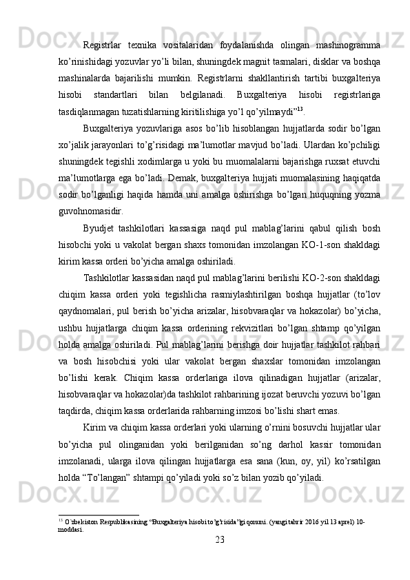 Registrlar   texnika   vositalaridan   foydalanishda   olingan   mashinogramma
ko’rinishidagi yozuvlar yo’li bilan, shuningdek magnit tasmalari, disklar va boshqa
mashinalarda   bajarilishi   mumkin.   Registrlarni   shakllantirish   tartibi   buxgalteriya
hisobi   standartlari   bilan   belgilanadi.   Buxgalteriya   hisobi   registrlariga
tasdiqlanmagan tuzatishlarning kiritilishiga yo’l qo’yilmaydi” 13
. 
Buxgalteriya   yozuvlariga   asos   bo’lib   hisoblangan   hujjatlarda   sodir   bo’lgan
xo’jalik jarayonlari to’g’risidagi  ma’lumotlar mavjud bo’ladi. Ulardan ko’pchiligi
shuningdek tegishli xodimlarga u yoki bu muomalalarni bajarishga ruxsat etuvchi
ma’lumotlarga ega bo’ladi. Demak, buxgalteriya hujjati muomalasining haqiqatda
sodir   bo’lganligi   haqida   hamda   uni   amalga   oshirishga   bo’lgan   huquqning   yozma
guvohnomasidir. 
Byudjet   tashkilotlari   kassasiga   naqd   pul   mablag’larini   qabul   qilish   bosh
hisobchi yoki u vakolat bergan shaxs tomonidan imzolangan KO-1-son shakldagi
kirim kassa orderi bo’yicha amalga oshiriladi. 
Tashkilotlar kassasidan naqd pul mablag’larini berilishi KO-2-son shakldagi
chiqim   kassa   orderi   yoki   tegishlicha   rasmiylashtirilgan   boshqa   hujjatlar   (to’lov
qaydnomalari, pul  berish bo’yicha arizalar, hisobvaraqlar va hokazolar)  bo’yicha,
ushbu   hujjatlarga   chiqim   kassa   orderining   rekvizitlari   bo’lgan   shtamp   qo’yilgan
holda amalga oshiriladi. Pul mablag’larini berishga doir hujjatlar tashkilot rahbari
va   bosh   hisobchisi   yoki   ular   vakolat   bergan   shaxslar   tomonidan   imzolangan
bo’lishi   kerak.   Chiqim   kassa   orderlariga   ilova   qilinadigan   hujjatlar   (arizalar,
hisobvaraqlar va hokazolar)da tashkilot rahbarining ijozat beruvchi yozuvi bo’lgan
taqdirda, chiqim kassa orderlarida rahbarning imzosi bo’lishi shart emas. 
Kirim va chiqim kassa orderlari yoki ularning o’rnini bosuvchi hujjatlar ular
bo’yicha   pul   olinganidan   yoki   berilganidan   so’ng   darhol   kassir   tomonidan
imzolanadi,   ularga   ilova   qilingan   hujjatlarga   esa   sana   (kun,   oy,   yil)   ko’rsatilgan
holda “To’langan” shtampi qo’yiladi yoki so’z bilan yozib qo’yiladi. 
13
 O`zbekiston Respublikasining “Buxgalteriya hisobi to’g’risida”gi qonuni. (yangi tahrir 2016 yil 13 aprel) 10-
moddasi.  
23 