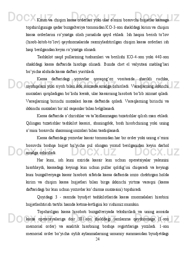 Kirim va chiqim kassa orderlari yoki ular o’rnini bosuvchi hujjatlar kassaga
topshirilguniga qadar buxgalteriya tomonidan KO-3-son shakldagi kirim va chiqim
kassa   orderlarini   ro’yxatga   olish   jurnalida   qayd   etiladi.   Ish   haqini   berish   to’lov
(hisob-kitob-to’lov)   qaydnomalarida   rasmiylashtirilgan   chiqim   kassa   orderlari   ish
haqi berilgandan keyin ro’yxatga olinadi. 
Tashkilot   naqd   pullarining   tushumlari   va   berilishi   KO-4-son   yoki   440-son
shakldagi   kassa   daftarida   hisobga   olinadi.   Bunda   chet   el   valyutasi   mablag’lari
bo’yicha alohida kassa daftari yuritiladi. 
Kassa   daftaridagi   yozuvlar   qoraqog’oz   vositasida   sharikli   ruchka,
siyohqalam yoki siyoh bilan ikki nusxada amalga oshiriladi. Varaqlarning ikkinchi
nusxalari qirqiladigan bo’lishi kerak, ular kassirning hisoboti bo’lib xizmat qiladi.
Varaqlarning   birinchi   nusxalari   kassa   daftarida   qoladi.   Varaqlarning   birinchi   va
ikkinchi nusxalari bir xil raqamlar bilan belgilanadi. 
Kassa daftarida o’chirishlar va ta’kidlanmagan tuzatishlar qilish man etiladi.
Qilingan   tuzatishlar   tashkilot   kassiri,   shuningdek,   bosh   hisobchining   yoki   uning
o’rnini bosuvchi shaxsning imzolari bilan tasdiqlanadi. 
Kassa daftaridagi yozuvlar kassir tomonidan har bir order yoki uning o’rnini
bosuvchi   boshqa   hujjat   bo’yicha   pul   olingan   yoxud   berilganidan   keyin   darhol
amalga oshiriladi. 
Har   kuni,   ish   kuni   oxirida   kassir   kun   uchun   operatsiyalar   yakunini
hisoblaydi,   kassadagi   keyingi   kun   uchun   pullar   qoldig’ini   chiqaradi   va   keyingi
kuni buxgalteriyaga kassir hisoboti  sifatida kassa daftarida imzo chektirgan holda
kirim   va   chiqim   kassa   hujjatlari   bilan   birga   ikkinchi   yirtma   varaqni   (kassa
daftaridagi bir kun uchun yozuvlar ko’chirma nusxasini) topshiradi. 
Quyidagi   3   -   rasmda   byudjet   tashkilotlarida   kassa   muomalalari   hisobini
hujjatlashtirish tartibi hamda ketma-ketligini ko`rishimiz mumkin.
Topshirilgan   kassa   hisoboti   buxgalteriyada   tekshiriladi   va   uning   asosida
kassa   operatsiyalariga   doir   381-son   shakldagi   jamlanma   qaydnomaga   (1-son
memorial   order)   va   analitik   hisobning   boshqa   registrlariga   yoziladi.   1-son
memorial   order   bo’yicha   oylik   aylanmalarning   umumiy   summasidan   byudjetdagi
24 
