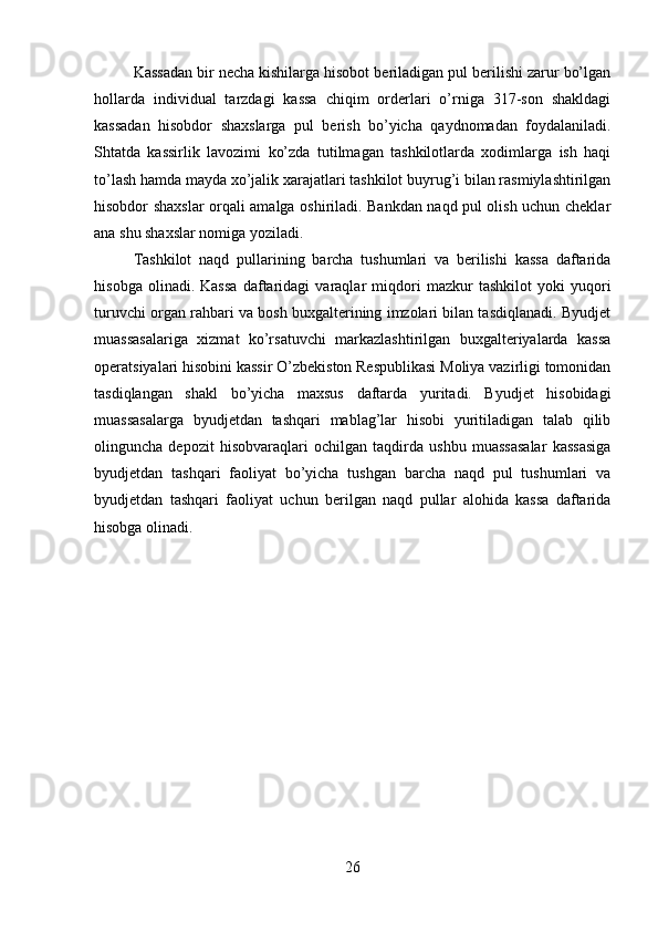 Kassadan bir necha kishilarga hisobot beriladigan pul berilishi zarur bo’lgan
hollarda   individual   tarzdagi   kassa   chiqim   orderlari   o’rniga   317-son   shakldagi
kassadan   hisobdor   shaxslarga   pul   berish   bo’yicha   qaydnomadan   foydalaniladi.
Shtatda   kassirlik   lavozimi   ko’zda   tutilmagan   tashkilotlarda   xodimlarga   ish   haqi
to’lash hamda mayda xo’jalik xarajatlari tashkilot buyrug’i bilan rasmiylashtirilgan
hisobdor shaxslar orqali amalga oshiriladi. Bankdan naqd pul olish uchun cheklar
ana shu shaxslar nomiga yoziladi. 
Tashkilot   naqd   pullarining   barcha   tushumlari   va   berilishi   kassa   daftarida
h і sobga   olinadi.   Kassa   daftaridagi   varaqlar   miqdori   mazkur   tashkilot   yoki   yuqori
turuvchi organ rahbari va bosh buxgalterining imzolari bilan tasdiqlanadi. Byudjet
muassasalariga   xizmat   ko’rsatuvchi   markazlashtirilgan   buxgalteriyalarda   kassa
operatsiyalari hisobini kassir O’zbekiston Respublikasi Moliya vazirligi tomonidan
tasdiqlangan   shakl   bo’yicha   maxsus   daftarda   yuritadi.   Byudjet   hisobidagi
muassasalarga   byudjetdan   tashqari   mablag’lar   hisobi   yuritiladigan   talab   qilib
olinguncha   depozit   hisobvaraqlari   ochilgan   taqdirda   ushbu   muassasalar   kassasiga
byudjetdan   tashqari   faoliyat   bo’yicha   tushgan   barcha   naqd   pul   tushumlari   va
byudjetdan   tashqari   faoliyat   uchun   berilgan   naqd   pullar   alohida   kassa   daftarida
hisobga olinadi.
26 