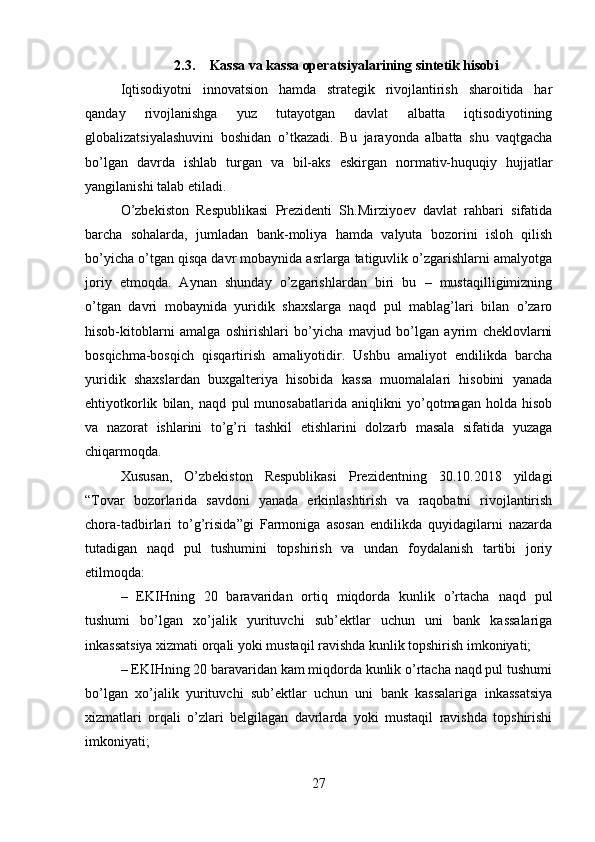 2.3. Kassa va kassa operatsiyalarining sintetik hisobi
Iqtisodiyotni   innovatsion   hamda   strategik   rivojlantirish   sharoitida   har
qanday   rivojlanishga   yuz   tutayotgan   davlat   albatta   iqtisodiyotining
globalizatsiyalashuvini   boshidan   o’tkazadi.   Bu   jarayonda   albatta   shu   vaqtgacha
bo’lgan   davrda   ishlab   turgan   va   bil-aks   eskirgan   normativ-huquqiy   hujjatlar
yangilanishi talab etiladi.
O’zbekiston   Respublikasi   Prezidenti   Sh.Mirziyoev   davlat   rahbari   sifatida
barcha   sohalarda,   jumladan   bank-moliya   hamda   valyuta   bozorini   isloh   qilish
bo’yicha o’tgan qisqa davr mobaynida asrlarga tatiguvlik o’zgarishlarni amalyotga
joriy   etmoqda.   Aynan   shunday   o’zgarishlardan   biri   bu   –   mustaqilligimizning
o’tgan   davri   mobaynida   yuridik   shaxslarga   naqd   pul   mablag’lari   bilan   o’zaro
hisob-kitoblarni   amalga   oshirishlari   bo’yicha   mavjud   bo’lgan   ayrim   cheklovlarni
bosqichma-bosqich   qisqartirish   amaliyotidir.   Ushbu   amaliyot   endilikda   barcha
yuridik   shaxslardan   buxgalteriya   hisobida   kassa   muomalalari   hisobini   yanada
ehtiyotkorlik   bilan,   naqd   pul   munosabatlarida   aniqlikni   yo’qotmagan   holda   hisob
va   nazorat   ishlarini   to’g’ri   tashkil   etishlarini   dolzarb   masala   sifatida   yuzaga
chiqarmoqda. 
Xususan,   O’zbekiston   Respublikasi   Prezidentning   30.10.2018   yildagi
“Tovar   bozorlarida   savdoni   yanada   erkinlashtirish   va   raqobatni   rivojlantirish
chora-tadbirlari   to’g’risida”gi   Farmoniga   asosan   endilikda   quyidagilarni   nazarda
tutadigan   naqd   pul   tushumini   topshirish   va   undan   foydalanish   tartibi   joriy
etilmoqda: 
–   EKIHning   20   baravaridan   ortiq   miqdorda   kunlik   o’rtacha   naqd   pul
tushumi   bo’lgan   xo’jalik   yurituvchi   sub’ektlar   uchun   uni   bank   kassalariga
inkassatsiya xizmati orqali yoki mustaqil ravishda kunlik topshirish imkoniyati; 
– EKIHning 20 baravaridan kam miqdorda kunlik o’rtacha naqd pul tushumi
bo’lgan   xo’jalik   yurituvchi   sub’ektlar   uchun   uni   bank   kassalariga   inkassatsiya
xizmatlari   orqali   o’zlari   belgilagan   davrlarda   yoki   mustaqil   ravishda   topshirishi
imkoniyati; 
27