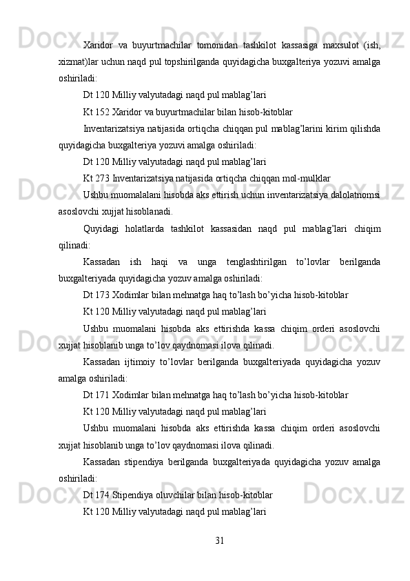 Xaridor   va   buyurtmachilar   tomonidan   tashkilot   kassasiga   maxsulot   (ish,
xizmat)lar uchun naqd pul topshirilganda quyidagicha buxgalteriya yozuvi amalga
oshiriladi: 
Dt 120 Milliy valyutadagi naqd pul mablag’lari 
Kt 152 Xaridor va buyurtmachilar bilan hisob-kitoblar 
Inventarizatsiya natijasida ortiqcha chiqqan pul mablag’larini kirim qilishda
quyidagicha buxgalteriya yozuvi amalga oshiriladi: 
Dt 120 Milliy valyutadagi naqd pul mablag’lari
Kt 273 Inventarizatsiya natijasida ortiqcha chiqqan mol-mulklar 
Ushbu muomalalani hisobda aks ettirish uchun inventarizatsiya dalolatnomsi
asoslovchi xujjat hisoblanadi. 
Quyidagi   holatlarda   tashkilot   kassasidan   naqd   pul   mablag’lari   chiqim
qilinadi: 
Kassadan   ish   haqi   va   unga   tenglashtirilgan   to’lovlar   berilganda
buxgalteriyada quyidagicha yozuv amalga oshiriladi: 
Dt 173 Xodimlar bilan mehnatga haq to’lash bo’yicha hisob-kitoblar 
Kt 120 Milliy valyutadagi naqd pul mablag’lari 
Ushbu   muomalani   hisobda   aks   ettirishda   kassa   chiqim   orderi   asoslovchi
xujjat hisoblanib unga to’lov qaydnomasi ilova qilinadi. 
Kassadan   ijtimoiy   to’lovlar   berilganda   buxgalteriyada   quyidagicha   yozuv
amalga oshiriladi: 
Dt 171 Xodimlar bilan mehnatga haq to’lash bo’yicha hisob-kitoblar 
Kt 120 Milliy valyutadagi naqd pul mablag’lari 
Ushbu   muomalani   hisobda   aks   ettirishda   kassa   chiqim   orderi   asoslovchi
xujjat hisoblanib unga to’lov qaydnomasi ilova qilinadi. 
Kassadan   stipendiya   berilganda   buxgalteriyada   quyidagicha   yozuv   amalga
oshiriladi: 
Dt 174 Stipendiya oluvchilar bilan hisob-kitoblar 
Kt 120 Milliy valyutadagi naqd pul mablag’lari 
31