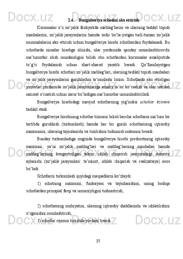 2.4. Buxgalteriya schotini aks ettirish
Korxonalar   o‘z   xo‘jalik  faoliyatida  mablag‘larini   va   ularning   tashkil   topish
manbalarini,   xo‘jalik   jarayonlarini   hamda   sodir   bo‘la-yotgan   turli-tuman   xo‘jalik
muomalalarini aks ettirish uchun buxgalteriya hisobi schotlaridan foydalanadi. Bu
schotlarda   nimalar   hisobga   olinishi,   ular   yordamida   qanday   umumlashtiruvchi
ma’lumotlar   olish   mumkinligini   bilish   shu   schotlardan   korxonalar   amaliyotida
to‘g‘ri   foydalanish   uchun   shart-sharoit   yaratib   beradi.   Qo‘llanilayotgan
buxgalteriya hisobi schotlari xo‘jalik mablag‘lari, ularning tashkil topish manbalari
va   xo‘jalik   jarayonlarini   guruhlashni   ta’minlashi   lozim.   Schotlarda   aks   ettirilgan
yozuvlar yordamida xo‘jalik jarayonlariga amaliy ta’sir ko‘rsatish  va ular  ustidan
nazorat o‘rnatish uchun zarur bo‘ladigan ma’lumotlar umumlashtiriladi. 
Buxgalteriya   hisobidagi   mavjud   schotlarning   yig‘indisi   schotlar   tizimini
tashkil etadi. 
Buxgalteriya hisobining schotlar tizimini bilish barcha schotlarni ma’lum bir
tartibda   guruhlash   (turkumlash)   hamda   har   bir   guruh   schotlarining   iqtisodiy
mazmunini, ularning tayinlanishi va tuzilishini tushunish imkonini beradi. 
Bunday   turkumlashga   negizida   buxgalteriya   hisobi   predmetining   iqtisodiy
mazmuni,   ya’ni   xo‘jalik   mablag‘lari   va   mablag‘larning   manbalari   hamda
mablag‘larning   kengaytirilgan   takror   ishlab   chiqarish   jarayonidagi   doiraviy
aylanishi   (xo‘jalik   jarayonlari:   ta’minot,   ishlab   chiqarish   va   realizatsiya)   asos
bo‘ladi. 
Schotlarni turkumlash quyidagi maqsadlarni ko‘zlaydi: 
1)   schotning   mazmuni,   funksiyasi   va   tayinlanishini,   uning   boshqa
schotlardan prinspial farqi va umumiyligini tushuntirish; 
2)   schotlarning   mohiyatini,   ularning   iqtisodiy   shakllanishi   va   ishlatilishini
o‘rganishni osonlashtirish; 
3) schotlar rejasini tuzishda yordam beradi. 
35