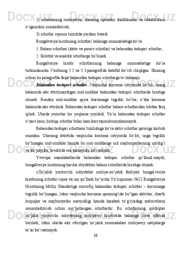 2)   schotlarning   mohiyatini,   ularning   iqtisodiy   shakllanishi   va   ishlatilishini
o‘rganishni osonlashtirish; 
3) schotlar rejasini tuzishda yordam beradi. 
Buxgalteriya hisobining schotlari balansga munosabatiga ko‘ra: 
1. Balans schotlari (aktiv va passiv schotlar) va balansdan tashqari schotlar; 
2. Sintetik va analitik schotlarga bo‘linadi. 
Buxgalteriya   hisobi   schotlarining   balansga   munosabatiga   ko‘ra
turkumlanishi  5-bobning 5.2 va 5.3-paragrafida batafsil ko‘rib chiqilgan. Shuning
uchun bu paragrafda faqat balansdan tashqari schotlarga to`xtalamiz. 
Balansdan   tashqari   schotlar .   Vaqtincha   korxona   ixtiyorida   bo‘lib,   uning
balansida   aks   ettirilmaydigan   mol-mulklar   balansdan   tashqari   schotlarda   hisobga
olinadi.   Bunday   mol-mulklar   qaysi   korxonaga   tegishli   bo‘lsa,   o‘sha   korxona
balansida aks ettiriladi. Balansdan tashqari schotlar balans schotlaridan tubdan farq
qiladi.   Ularda   yozuvlar   bir   yoqlama   yoziladi.   Ya’ni   balansdan   tashqari   schotlar
o‘zaro ham, boshqa schotlar bilan ham korrespondensiyalanmaydi. 
Balansdan tashqari schotlarni tuzilishiga ko‘ra aktiv schotlar qatoriga kiritish
mumkin.   Ularning   debetida   vaqtincha   korxona   ixtiyorida   bo‘lib,   unga   tegishli
bo‘lmagan   mol-mulklar   hamda   bu   mol-mulklarga   oid   majburiyatlarning   qoldig‘i
va ko‘payishi, kreditida esa kamayishi ko‘rsatiladi.
Yevropa   mamlakatlarida   balansdan   tashqari   schotlar   qo‘llanil-maydi,
buxgalteriya hisobining barcha obyektlari balans schotlarida hisobga olinadi. 
«Xo‘jalik   yurituvchi   subyektlar   moliya-xo‘jalik   faoliyati   buxgal-teriya
hisobining schotlar rejasi va uni qo‘llash bo‘yicha Yo‘riqnoma» №21 Buxgalteriya
Hisobining   Milliy   Standartiga   muvofiq   balansdan   tashqari   schotlar   –   korxonaga
tegishli  bo‘lmagan,  lekin  vaqtincha  korxona  qaramog‘ida  bo‘lgan  aktivlar,  shartli
huquqlar   va   majburiyatlar   mavjudligi   hamda   harakati   to‘g‘risidagi   axborotlarni
umumlashtirish   uchun   mo‘ljallangan   schotlardir.   Bu   schotlarning   qoldiqlari
xo‘jalik   yurituvchi   subyektning   moliyaviy   hisobotida   balansga   ilova   sifatida
beriladi,   lekin   ularda   aks   ettirilgan   xo‘jalik   muomalalari   moliyaviy   natijalarga
ta’sir ko‘rsatmaydi. 
36