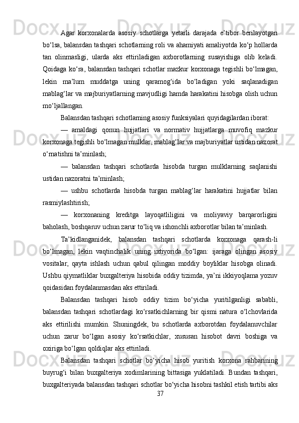 Agar   korxonalarda   asosiy   schotlarga   yetarli   darajada   e’tibor   berilayotgan
bo‘lsa, balansdan tashqari schotlarning roli va ahamiyati amaliyotda ko‘p hollarda
tan   olinmasligi,   ularda   aks   ettiriladigan   axborotlarning   susayishiga   olib   keladi.
Qoidaga ko‘ra, balansdan tashqari schotlar mazkur korxonaga tegishli bo‘lmagan,
lekin   ma’lum   muddatga   uning   qaramog‘ida   bo‘ladigan   yoki   saqlanadigan
mablag‘lar va majburiyatlarning mavjudligi hamda harakatini hisobga olish uchun
mo‘ljallangan. 
Balansdan tashqari schotlarning asosiy funksiyalari quyidagilardan iborat: 
—   amaldagi   qonun   hujjatlari   va   normativ   hujjatlarga   muvofiq   mazkur
korxonaga tegishli bo‘lmagan mulklar, mablag‘lar va majburiyatlar ustidan nazorat
o‘rnatishni ta’minlash; 
—   balansdan   tashqari   schotlarda   hisobda   turgan   mulklarning   saqlanishi
ustidan nazoratni ta’minlash; 
—   ushbu   schotlarda   hisobda   turgan   mablag‘lar   harakatini   hujjatlar   bilan
rasmiylashtirish; 
—   korxonaning   kreditga   layoqatliligini   va   moliyaviy   barqarorligini
baholash, boshqaruv uchun zarur to‘liq va ishonchli axborotlar bilan ta’minlash. 
Ta’kidlanganidek,   balansdan   tashqari   schotlarda   korxonaga   qarash-li
bo‘lmagan,   lekin   vaqtinchalik   uning   ixtiyorida   bo‘lgan:   ijaraga   olingan   asosiy
vositalar,   qayta   ishlash   uchun   qabul   qilingan   moddiy   boyliklar   hisobga   olinadi.
Ushbu qiymatliklar buxgalteriya hisobida oddiy tizimda, ya’ni ikkiyoqlama yozuv
qoidasidan foydalanmasdan aks ettiriladi.
Balansdan   tashqari   hisob   oddiy   tizim   bo‘yicha   yuritilganligi   sababli,
balansdan   tashqari   schotlardagi   ko‘rsatkichlarning   bir   qismi   natura   o‘lchovlarida
aks   ettirilishi   mumkin.   Shuningdek,   bu   schotlarda   axborotdan   foydalanuvchilar
uchun   zarur   bo‘lgan   asosiy   ko‘rsatkichlar,   xususan   hisobot   davri   boshiga   va
oxiriga bo‘lgan qoldiqlar aks ettiriladi. 
Balansdan   tashqari   schotlar   bo‘yicha   hisob   yuritish   korxona   rahbarining
buyrug‘i   bilan   buxgalteriya   xodimlarining   bittasiga   yuklatiladi.   Bundan   tashqari,
buxgalteriyada balansdan tashqari schotlar bo‘yicha hisobni tashkil etish tartibi aks
37 