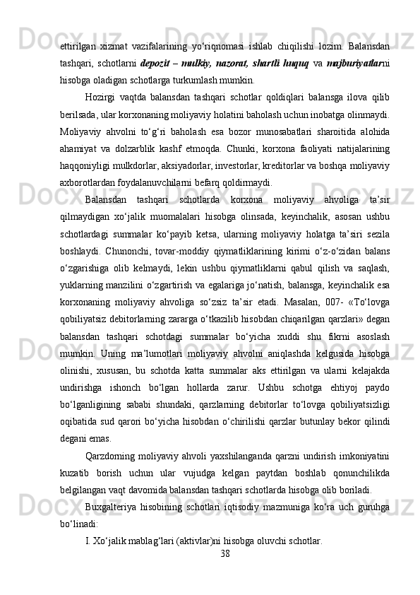 ettirilgan   xizmat   vazifalarining   yo‘riqnomasi   ishlab   chiqilishi   lozim.   Balansdan
tashqari,   schotlarni   depozit   –   mulkiy,   nazorat,   shartli   huquq   va   majburiyatlar ni
hisobga oladigan schotlarga turkumlash mumkin.
Hozirgi   vaqtda   balansdan   tashqari   schotlar   qoldiqlari   balansga   ilova   qilib
berilsada, ular korxonaning moliyaviy holatini baholash uchun inobatga olinmaydi.
Moliyaviy   ahvolni   to‘g‘ri   baholash   esa   bozor   munosabatlari   sharoitida   alohida
ahamiyat   va   dolzarblik   kashf   etmoqda.   Chunki,   korxona   faoliyati   natijalarining
haqqoniyligi mulkdorlar, aksiyadorlar, investorlar, kreditorlar va boshqa moliyaviy
axborotlardan foydalanuvchilarni befarq qoldirmaydi. 
Balansdan   tashqari   schotlarda   korxona   moliyaviy   ahvoliga   ta’sir
qilmaydigan   xo‘jalik   muomalalari   hisobga   olinsada,   keyinchalik,   asosan   ushbu
schotlardagi   summalar   ko‘payib   ketsa,   ularning   moliyaviy   holatga   ta’siri   sezila
boshlaydi.   Chunonchi,   tovar-moddiy   qiymatliklarining   kirimi   o‘z-o‘zidan   balans
o‘zgarishiga   olib   kelmaydi,   lekin   ushbu   qiymatliklarni   qabul   qilish   va   saqlash,
yuklarning manzilini o‘zgartirish va egalariga jo‘natish, balansga, keyinchalik esa
korxonaning   moliyaviy   ahvoliga   so‘zsiz   ta’sir   etadi.   Masalan,   007-   «To‘lovga
qobiliyatsiz debitorlarning zararga o‘tkazilib hisobdan chiqarilgan qarzlari» degan
balansdan   tashqari   schotdagi   summalar   bo‘yicha   xuddi   shu   fikrni   asoslash
mumkin.   Uning   ma’lumotlari   moliyaviy   ahvolni   aniqlashda   kelgusida   hisobga
olinishi,   xususan,   bu   schotda   katta   summalar   aks   ettirilgan   va   ularni   kelajakda
undirishga   ishonch   bo‘lgan   hollarda   zarur.   Ushbu   schotga   ehtiyoj   paydo
bo‘lganligining   sababi   shundaki,   qarzlarning   debitorlar   to‘lovga   qobiliyatsizligi
oqibatida  sud   qarori   bo‘yicha  hisobdan   o‘chirilishi   qarzlar   butunlay   bekor   qilindi
degani emas. 
Qarzdorning  moliyaviy  ahvoli  yaxshilanganda  qarzni   undirish   imkoniyatini
kuzatib   borish   uchun   ular   vujudga   kelgan   paytdan   boshlab   qonunchilikda
belgilangan vaqt davomida balansdan tashqari schotlarda hisobga olib boriladi.
Buxgalteriya   hisobining   schotlari   iqtisodiy   mazmuniga   ko‘ra   uch   guruhga
bo‘linadi: 
I. Xo‘jalik mablag‘lari (aktivlar)ni hisobga oluvchi schotlar. 
38
