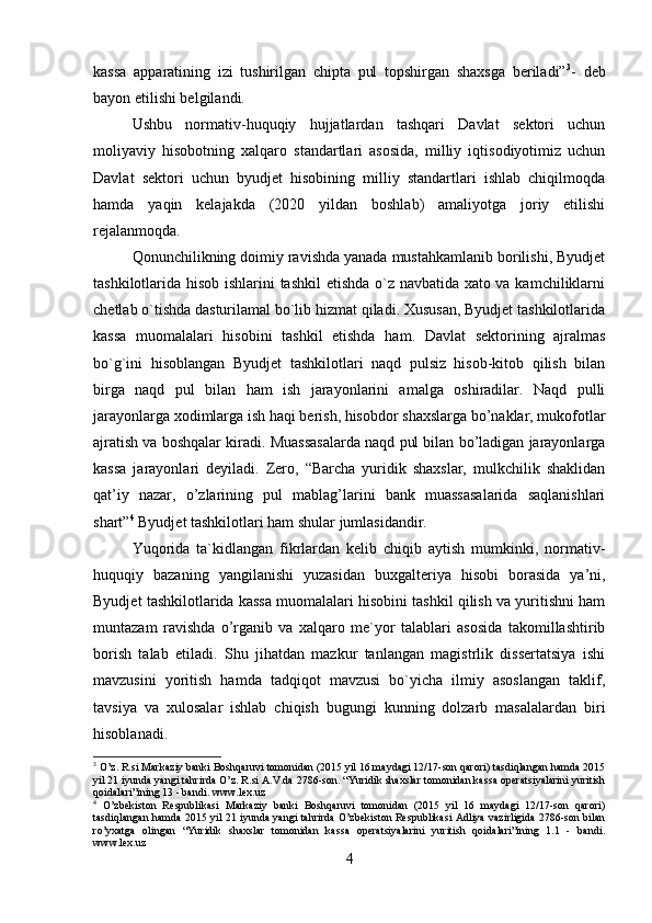 kassa   apparatining   izi   tushirilgan   chipta   pul   topshirgan   shaxsga   beriladi” 3
-   deb
bayon etilishi belgilandi.
Ushbu   normativ-huquqiy   hujjatlardan   tashqari   Davlat   sektori   uchun
moliyaviy   hisobotning   xalqaro   standartlari   asosida,   milliy   iqtisodiyotimiz   uchun
Davlat   sektori   uchun   byudjet   hisobining   milliy   standartlari   ishlab   chiqilmoqda
hamda   yaqin   kelajakda   (2020   yildan   boshlab)   amaliyotga   joriy   etilishi
rejalanmoqda. 
Qonunchilikning doimiy ravishda yanada mustahkamlanib borilishi, Byudjet
tashkilotlarida hisob ishlarini tashkil etishda o`z navbatida xato va kamchiliklarni
chetlab o`tishda dasturilamal bo`lib hizmat qiladi. Xususan, Byudjet tashkilotlarida
kassa   muomalalari   hisobini   tashkil   etishda   ham.   Davlat   sektorining   ajralmas
bo`g`ini   hisoblangan   Byudjet   tashkilotlari   naqd   pulsiz   hisob-kitob   qilish   bilan
birga   naqd   pul   bilan   ham   ish   jarayonlarini   amalga   oshiradilar.   Naqd   pulli
jarayonlarga xodimlarga ish haqi berish, hisobdor shaxslarga bo’naklar, mukofotlar
ajratish va boshqalar kiradi. Muassasalarda naqd pul bilan bo’ladigan jarayonlarga
kassa   jarayonlari   deyiladi.   Zero,   “Barcha   yuridik   shaxslar,   mulkchilik   shaklidan
qat’iy   nazar,   o’zlarining   pul   mablag’larini   bank   muassasalarida   saqlanishlari
shart” 4
 Byudjet tashkilotlari ham shular jumlasidandir. 
Yuqorida   ta`kidlangan   fikrlardan   kelib   chiqib   aytish   mumkinki,   normativ-
huquqiy   bazaning   yangilanishi   yuzasidan   buxgalteriya   hisobi   borasida   ya’ni,
Byudjet tashkilotlarida kassa muomalalari hisobini tashkil qilish va yuritishni ham
muntazam   ravishda   o’rganib   va   xalqaro   me`yor   talablari   asosida   takomillashtirib
borish   talab   etiladi.   Shu   jihatdan   mazkur   tanlangan   magistrlik   dissertatsiya   ishi
mavzusini   yoritish   hamda   tadqiqot   mavzusi   bo`yicha   ilmiy   asoslangan   taklif,
tavsiya   va   xulosalar   ishlab   chiqish   bugungi   kunning   dolzarb   masalalardan   biri
hisoblanadi. 
3
 O’z. R.si Markaziy banki Boshqaruvi tomonidan (2015 yil 16 maydagi 12/17-son qarori) tasdiqlangan hamda 2015
yil 21 iyunda yangi tahrirda O’z. R.si A.V.da 2786-son. “Yuridik shaxslar tomonidan kassa operatsiyalarini yuritish
qoidalari”ining 13 - bandi. www.lex.uz  
4
  O’zbekiston   Respublikasi   Markaziy   banki   Boshqaruvi   tomonidan   (2015   yil   16   maydagi   12/17-son   qarori)
tasdiqlangan hamda 2015 yil 21 iyunda yangi tahrirda O’zbekiston Respublikasi Adliya vazirligida 2786-son bilan
ro’yxatga   olingan   “Yuridik   shaxslar   tomonidan   kassa   operatsiyalarini   yuritish   qoidalari”ining   1.1   -   bandi.
www.lex.uz  
4 