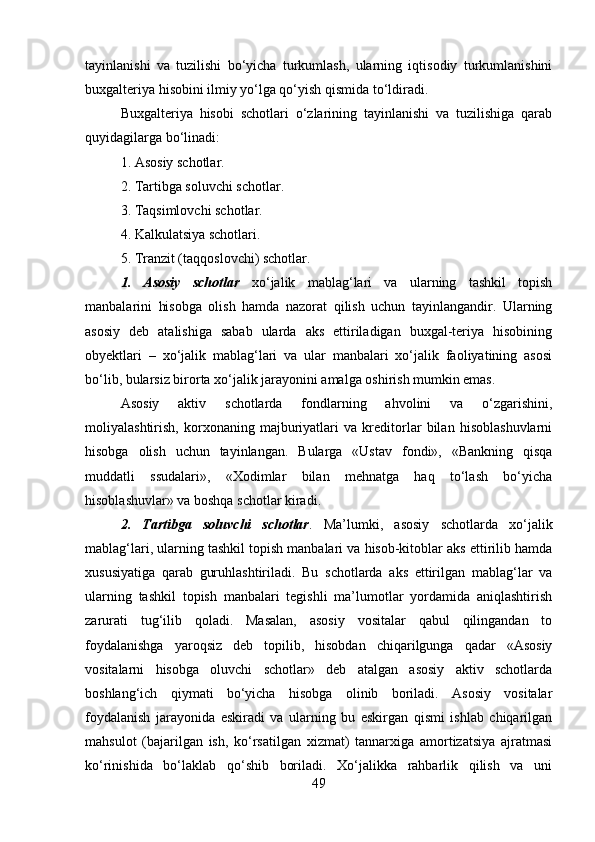 tayinlanishi   va   tuzilishi   bo‘yicha   turkumlash,   ularning   iqtisodiy   turkumlanishini
buxgalteriya hisobini ilmiy yo‘lga qo‘yish qismida to‘ldiradi. 
Buxgalteriya   hisobi   schotlari   o‘zlarining   tayinlanishi   va   tuzilishiga   qarab
quyidagilarga bo‘linadi: 
1. Asosiy schotlar. 
2. Tartibga soluvchi schotlar. 
3. Taqsimlovchi schotlar. 
4. Kalkulatsiya schotlari. 
5. Tranzit (taqqoslovchi) schotlar.
1.   Asosiy   schotlar   xo‘jalik   mablag‘lari   va   ularning   tashkil   topish
manbalarini   hisobga   olish   hamda   nazorat   qilish   uchun   tayinlangandir.   Ularning
asosiy   deb   atalishiga   sabab   ularda   aks   ettiriladigan   buxgal-teriya   hisobining
obyektlari   –   xo‘jalik   mablag‘lari   va   ular   manbalari   xo‘jalik   faoliyatining   asosi
bo‘lib, bularsiz birorta xo‘jalik jarayonini amalga oshirish mumkin emas. 
Asosiy   aktiv   schotlarda   fondlarning   ahvolini   va   o‘zgarishini,
moliyalashtirish,   korxonaning   majburiyatlari   va   kreditorlar   bilan   hisoblashuvlarni
hisobga   olish   uchun   tayinlangan.   Bularga   «Ustav   fondi»,   «Bankning   qisqa
muddatli   ssudalari»,   «Xodimlar   bilan   mehnatga   haq   to‘lash   bo‘yicha
hisoblashuvlar» va boshqa schotlar kiradi. 
2.   Tartibga   soluvchi   schotlar .   Ma’lumki,   asosiy   schotlarda   xo‘jalik
mablag‘lari, ularning tashkil topish manbalari va hisob-kitoblar aks ettirilib hamda
xususiyatiga   qarab   guruhlashtiriladi.   Bu   schotlarda   aks   ettirilgan   mablag‘lar   va
ularning   tashkil   topish   manbalari   tegishli   ma’lumotlar   yordamida   aniqlashtirish
zarurati   tug‘ilib   qoladi.   Masalan,   asosiy   vositalar   qabul   qilingandan   to
foydalanishga   yaroqsiz   deb   topilib,   hisobdan   chiqarilgunga   qadar   «Asosiy
vositalarni   hisobga   oluvchi   schotlar»   deb   atalgan   asosiy   aktiv   schotlarda
boshlang‘ich   qiymati   bo‘yicha   hisobga   olinib   boriladi.   Asosiy   vositalar
foydalanish   jarayonida   eskiradi   va   ularning   bu   eskirgan   qismi   ishlab   chiqarilgan
mahsulot   (bajarilgan   ish,   ko‘rsatilgan   xizmat)   tannarxiga   amortizatsiya   ajratmasi
ko‘rinishida   bo‘laklab   qo‘shib   boriladi.   Xo‘jalikka   rahbarlik   qilish   va   uni
49