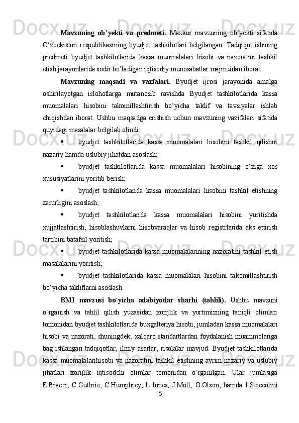 Mavzuning   ob’yekti   va   predmeti.   Mazkur   mavzuning   ob’yekti   sifatida
O‘zbekiston   respublikasining   byudjet   tashkilotlari   belgilangan.   Tadqiqot   ishining
predmeti   byudjet   tashkilotlarida   kassa   muomalalari   hisobi   va   nazoratini   tashkil
etish jarayonlarida sodir bo’ladigan iqtisodiy munosabatlar majmuidan iborat.
Mavzuning   maqsadi   va   vazfalari.   Byudjet   ijrosi   jarayonida   amalga
oshirilayotgan   islohotlarga   mutanosib   ravishda   Byudjet   tashkilotlarida   kassa
muomalalari   hisobini   takomillashtirish   bo‘yicha   taklif   va   tavsiyalar   ishlab
chiqishdan   iborat.   Ushbu   maqsadga   erishish   uchun   mavzuning   vazifalari   sifatida
quyidagi masalalar belgilab olindi: 
 byudjet   tashkilotlarida   kassa   muomalalari   hisobini   tashkil   qilishni
nazariy hamda uslubiy jihatdan asoslash; 
 byudjet   tashkilotlarida   kassa   muomalalari   hisobining   o‘ziga   xos
xususiyatlarini yoritib berish; 
 byudjet   tashkilotlarida   kassa   muomalalari   hisobini   tashkil   etishning
zarurligini asoslash; 
 byudjet   tashkilotlarida   kassa   muomalalari   hisobini   yuritishda
xujjatlashtirish,   hisoblashuvlarni   hisobvaraqlar   va   hisob   registrlarida   aks   ettirish
tartibini batafsil yoritish; 
 byudjet tashkilotlarida kassa  muomalalarining nazoratini tashkil  etish
masalalarini yoritish; 
 byudjet   tashkilotlarida   kassa   muomalalari   hisobini   takomillashtirish
bo‘yicha takliflarni asoslash. 
BMI   mavzusi   bo`yicha   adabiyotlar   sharhi   (tahlili).   Ushbu   mavzuni
o`rganish   va   tahlil   qilish   yuzasidan   xorijlik   va   yurtimizning   taniqli   olimlari
tomonidan byudjet tashkilotlarida buxgalteriya hisobi, jumladan kassa muomalalari
hisobi va nazorati, shuningdek, xalqaro standartlardan foydalanish muammolariga
bag’ishlangan   tadqiqotlar,   ilmiy   asarlar,   risolalar   mavjud.   Byudjet   tashkilotlarida
kassa   muomalalarihisobi   va   nazoratini   tashkil   etishning   ayrim   nazariy   va   uslubiy
jihatlari   xorijlik   iqtisodchi   olimlar   tomonidan   o’rganilgan.   Ular   jumlasiga
E.Bracci,   C.Guthrie,   C.Humphrey,   L.Jones,   J.Moll,   O.Olson,   hamda   I.Steccolini
5 