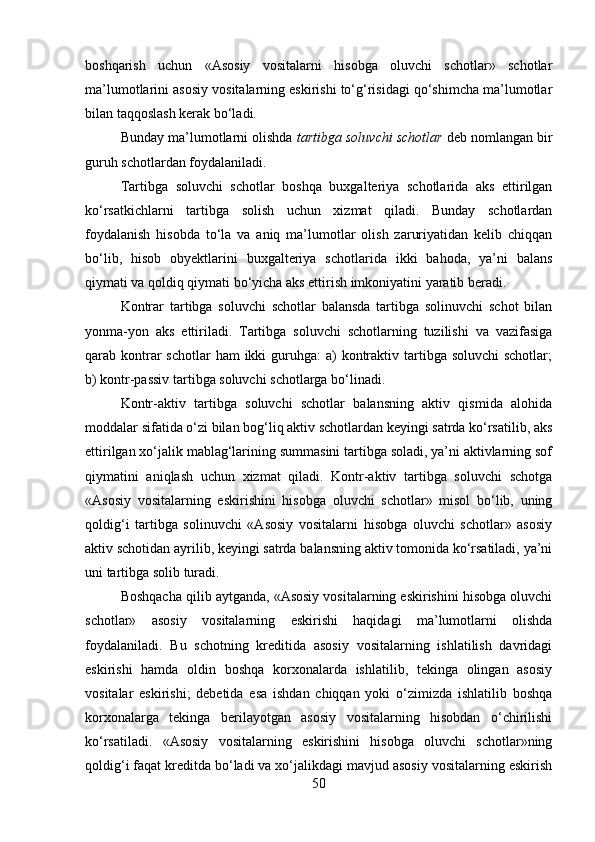 boshqarish   uchun   «Asosiy   vositalarni   hisobga   oluvchi   schotlar»   schotlar
ma’lumotlarini asosiy vositalarning eskirishi to‘g‘risidagi qo‘shimcha ma’lumotlar
bilan taqqoslash kerak bo‘ladi. 
Bunday ma’lumotlarni olishda  tartibga soluvchi schotlar  deb nomlangan bir
guruh schotlardan foydalaniladi. 
Tartibga   soluvchi   schotlar   boshqa   buxgalteriya   schotlarida   aks   ettirilgan
ko‘rsatkichlarni   tartibga   solish   uchun   xizmat   qiladi.   Bunday   schotlardan
foydalanish   hisobda   to‘la   va   aniq   ma’lumotlar   olish   zaruriyatidan   kelib   chiqqan
bo‘lib,   hisob   obyektlarini   buxgalteriya   schotlarida   ikki   bahoda,   ya’ni   balans
qiymati va qoldiq qiymati bo‘yicha aks ettirish imkoniyatini yaratib beradi.
Kontrar   tartibga   soluvchi   schotlar   balansda   tartibga   solinuvchi   schot   bilan
yonma-yon   aks   ettiriladi.   Tartibga   soluvchi   schotlarning   tuzilishi   va   vazifasiga
qarab kontrar  schotlar  ham  ikki  guruhga:  a)  kontraktiv tartibga soluvchi  schotlar;
b) kontr-passiv tartibga soluvchi schotlarga bo‘linadi. 
Kontr-aktiv   tartibga   soluvchi   schotlar   balansning   aktiv   qismida   alohida
moddalar sifatida o‘zi bilan bog‘liq aktiv schotlardan keyingi satrda ko‘rsatilib, aks
ettirilgan xo‘jalik mablag‘larining summasini tartibga soladi, ya’ni aktivlarning sof
qiymatini   aniqlash   uchun   xizmat   qiladi.   Kontr-aktiv   tartibga   soluvchi   schotga
«Asosiy   vositalarning   eskirishini   hisobga   oluvchi   schotlar»   misol   bo‘lib,   uning
qoldig‘i   tartibga   solinuvchi   «Asosiy   vositalarni   hisobga   oluvchi   schotlar»   asosiy
aktiv schotidan ayrilib, keyingi satrda balansning aktiv tomonida ko‘rsatiladi, ya’ni
uni tartibga solib turadi. 
Boshqacha qilib aytganda, «Asosiy vositalarning eskirishini hisobga oluvchi
schotlar»   asosiy   vositalarning   eskirishi   haqidagi   ma’lumotlarni   olishda
foydalaniladi.   Bu   schotning   kreditida   asosiy   vositalarning   ishlatilish   davridagi
eskirishi   hamda   oldin   boshqa   korxonalarda   ishlatilib,   tekinga   olingan   asosiy
vositalar   eskirishi;   debetida   esa   ishdan   chiqqan   yoki   o‘zimizda   ishlatilib   boshqa
korxonalarga   tekinga   berilayotgan   asosiy   vositalarning   hisobdan   o‘chirilishi
ko‘rsatiladi.   «Asosiy   vositalarning   eskirishini   hisobga   oluvchi   schotlar»ning
qoldig‘i faqat kreditda bo‘ladi va xo‘jalikdagi mavjud asosiy vositalarning eskirish
50