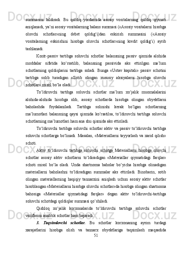 summasini   bildiradi.   Bu   qoldiq   yordamida   asosiy   vositalarning   qoldiq   qiymati
aniqlanadi, ya’ni asosiy vositalarning balans summasi («Asosiy vositalarni hisobga
oluvchi   schotlar»ning   debet   qoldig‘i)dan   eskirish   summasini   («Asosiy
vositalarning   eskirishini   hisobga   oluvchi   schotlar»ning   kredit   qoldig‘i)   ayrib
tashlanadi. 
Kontr-passiv   tartibga   soluvchi   schotlar   balansning   passiv   qismida   alohida
moddalar   sifatida   ko‘rsatilib,   balansning   passivida   aks   ettirilgan   ma’lum
schotlarning   qoldiqlarini   tartibga   soladi.   Bunga   «Ustav   kapitali»   passiv   schotini
tartibga   solib   turadigan   «Sotib   olingan   xususiy   aksiyalarni   hisobga   oluvchi
schotlar» misol bo‘la oladi. 
To‘ldiruvchi   tartibga   soluvchi   schotlar   ma’lum   xo‘jalik   muomalalarini
alohida-alohida   hisobga   olib,   asosiy   schotlarda   hisobga   olingan   obyektlarni
baholashda   foydalaniladi.   Tartibga   solinishi   kerak   bo‘lgan   schotlarning
ma’lumotlari   balansning   qaysi   qismida   ko‘rsatilsa,   to‘ldiruvchi   tartibga   soluvchi
schotlarning ma’lumotlari ham ana shu qismida aks ettiriladi.
To‘ldiruvchi   tartibga   soluvchi   schotlar   aktiv   va   passiv   to‘ldiruvchi   tartibga
soluvchi  schotlarga  bo‘linadi. Masalan,  «Materiallarni  tayyorlash  va xarid qilish»
schoti. 
Aktiv   to‘ldiruvchi   tartibga   soluvchi   schotga   Materiallarni   hisobga   oluvchi
schotlar   asosiy   aktiv   schotlarni   to‘ldiradigan   «Materiallar   qiymatidagi   farqlar»
schoti   misol   bo‘la   oladi.   Unda   shartnoma   baholar   bo‘yicha   hisobga   olinadigan
materiallarni   baholashni   to‘ldiradigan   summalar   aks   ettiriladi.   Binobarin,   sotib
olingan   materiallarning   haqiqiy   tannarxini   aniqlash   uchun   asosiy   aktiv   schotlar
hisoblangan «Materiallarni hisobga oluvchi schotlar»da hisobga olingan shartnoma
bahosiga   «Materiallar   qiymatidagi   farqlar»   degan   aktiv   to‘ldiruvchi-tartibga
soluvchi schotdagi qoldiqlar summasi qo‘shiladi. 
Qishloq   xo‘jalik   korxonalarida   to‘ldiruvchi   tartibga   soluvchi   schotlar
vazifasini analitik schotlar ham bajaradi. 
3.   Taqsimlovchi   schotlar.   Bu   schotlar   korxonaning   ayrim   turdagi
xarajatlarini   hisobga   olish   va   tannarx   obyektlariga   taqsimlash   maqsadida
51 