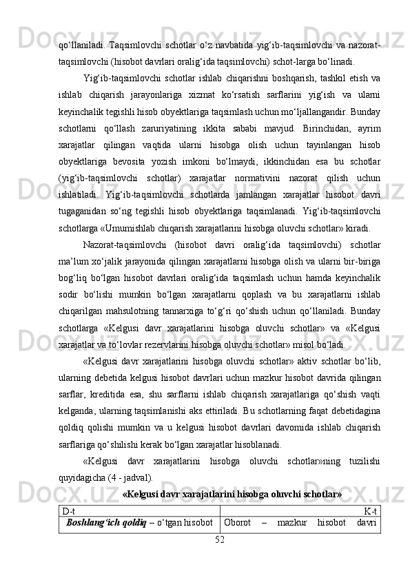 qo‘llaniladi.   Taqsimlovchi   schotlar   o‘z   navbatida   yig‘ib-taqsimlovchi   va   nazorat-
taqsimlovchi (hisobot davrlari oralig‘ida taqsimlovchi) schot-larga bo‘linadi. 
Yig‘ib-taqsimlovchi   schotlar   ishlab   chiqarishni   boshqarish,   tashkil   etish   va
ishlab   chiqarish   jarayonlariga   xizmat   ko‘rsatish   sarflarini   yig‘ish   va   ularni
keyinchalik tegishli hisob obyektlariga taqsimlash uchun mo‘ljallangandir. Bunday
schotlarni   qo‘llash   zaruriyatining   ikkita   sababi   mavjud.   Birinchidan,   ayrim
xarajatlar   qilingan   vaqtida   ularni   hisobga   olish   uchun   tayinlangan   hisob
obyektlariga   bevosita   yozish   imkoni   bo‘lmaydi,   ikkinchidan   esa   bu   schotlar
(yig‘ib-taqsimlovchi   schotlar)   xarajatlar   normativini   nazorat   qilish   uchun
ishlatiladi.   Yig‘ib-taqsimlovchi   schotlarda   jamlangan   xarajatlar   hisobot   davri
tugaganidan   so‘ng   tegishli   hisob   obyektlariga   taqsimlanadi.   Yig‘ib-taqsimlovchi
schotlarga «Umumishlab chiqarish xarajatlarini hisobga oluvchi schotlar» kiradi. 
Nazorat-taqsimlovchi   (hisobot   davri   oralig‘ida   taqsimlovchi)   schotlar
ma’lum xo‘jalik jarayonida qilingan xarajatlarni hisobga olish va ularni bir-biriga
bog‘liq   bo‘lgan   hisobot   davrlari   oralig‘ida   taqsimlash   uchun   hamda   keyinchalik
sodir   bo‘lishi   mumkin   bo‘lgan   xarajatlarni   qoplash   va   bu   xarajatlarni   ishlab
chiqarilgan   mahsulotning   tannarxiga   to‘g‘ri   qo‘shish   uchun   qo‘llaniladi.   Bunday
schotlarga   «Kelgusi   davr   xarajatlarini   hisobga   oluvchi   schotlar»   va   «Kelgusi
xarajatlar va to‘lovlar rezervlarini hisobga oluvchi schotlar» misol bo‘ladi.
«Kelgusi   davr   xarajatlarini   hisobga   oluvchi   schotlar»   aktiv   schotlar   bo‘lib,
ularning debetida kelgusi  hisobot  davrlari uchun mazkur hisobot  davrida qilingan
sarflar,   kreditida   esa,   shu   sarflarni   ishlab   chiqarish   xarajatlariga   qo‘shish   vaqti
kelganda, ularning taqsimlanishi  aks ettiriladi. Bu schotlarning faqat debetidagina
qoldiq   qolishi   mumkin   va   u   kelgusi   hisobot   davrlari   davomida   ishlab   chiqarish
sarflariga qo‘shilishi kerak bo‘lgan xarajatlar hisoblanadi.
«Kelgusi   davr   xarajatlarini   hisobga   oluvchi   schotlar»ning   tuzilishi
quyidagicha (4 - jadval). 
«Kelgusi davr xarajatlarini hisobga oluvchi schotlar»
D-t K -t
Boshlang ‘ ich   qoldiq   –  o ‘ tgan   hisobot Oborot   –   mazkur   hisobot   davri
52