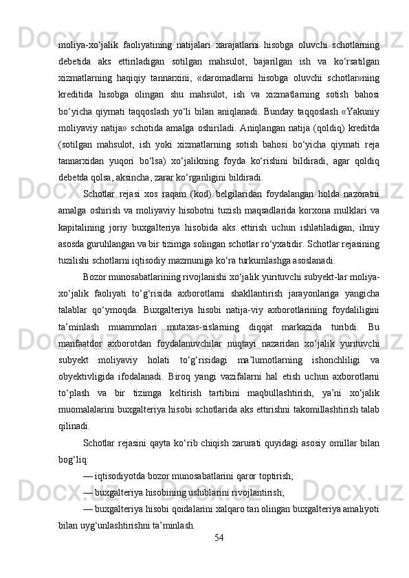 moliya-xo‘jalik   faoliyatining   natijalari   xarajatlarni   hisobga   oluvchi   schotlarning
debetida   aks   ettiriladigan   sotilgan   mahsulot,   bajarilgan   ish   va   ko‘rsatilgan
xizmatlarning   haqiqiy   tannarxini,   «daromadlarni   hisobga   oluvchi   schotlar»ning
kreditida   hisobga   olingan   shu   mahsulot,   ish   va   xizmatlarning   sotish   bahosi
bo‘yicha   qiymati   taqqoslash   yo‘li   bilan   aniqlanadi.   Bunday   taqqoslash   «Yakuniy
moliyaviy   natija»   schotida   amalga   oshiriladi.   Aniqlangan   natija   (qoldiq)   kreditda
(sotilgan   mahsulot,   ish   yoki   xizmatlarning   sotish   bahosi   bo‘yicha   qiymati   reja
tannarxidan   yuqori   bo‘lsa)   xo‘jalikning   foyda   ko‘rishini   bildiradi,   agar   qoldiq
debetda qolsa, aksincha, zarar ko‘rganligini bildiradi.
Schotlar   rejasi   xos   raqam   (kod)   belgilaridan   foydalangan   holda   nazoratni
amalga   oshirish   va   moliyaviy   hisobotni   tuzish   maqsadlarida   korxona   mulklari   va
kapitalining   joriy   buxgalteriya   hisobida   aks   ettirish   uchun   ishlatiladigan,   ilmiy
asosda guruhlangan va bir tizimga solingan schotlar ro‘yxatidir. Schotlar rejasining
tuzilishi schotlarni iqtisodiy mazmuniga ko‘ra turkumlashga asoslanadi.
Bozor munosabatlarining rivojlanishi xo‘jalik yurituvchi subyekt-lar moliya-
xo‘jalik   faoliyati   to‘g‘risida   axborotlarni   shakllantirish   jarayonlariga   yangicha
talablar   qo‘ymoqda.   Buxgalteriya   hisobi   natija-viy   axborotlarining   foydaliligini
ta’minlash   muammolari   mutaxas-sislarning   diqqat   markazida   turibdi.   Bu
manfaatdor   axborotdan   foydalanuvchilar   nuqtayi   nazaridan   xo‘jalik   yurituvchi
subyekt   moliyaviy   holati   to‘g‘risidagi   ma’lumotlarning   ishonchliligi   va
obyektivligida   ifodalanadi.   Biroq   yangi   vazifalarni   hal   etish   uchun   axborotlarni
to‘plash   va   bir   tizimga   keltirish   tartibini   maqbullashtirish,   ya’ni   xo‘jalik
muomalalarini buxgalteriya hisobi schotlarida aks ettirishni takomillashtirish talab
qilinadi.
Schotlar  rejasini  qayta ko‘rib chiqish zarurati  quyidagi  asosiy  omillar  bilan
bog‘liq:
— iqtisodiyotda bozor munosabatlarini qaror toptirish;
— buxgalteriya hisobining uslublarini rivojlantirish;
— buxgalteriya hisobi qoidalarini xalqaro tan olingan buxgalteriya amaliyoti
bilan uyg‘unlashtirishni ta’minlash.
54