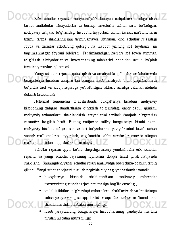Eski   schotlar   rejasida   moliya-xo‘jalik   faoliyati   natijalarini   hisobga   olish
tartibi   mulkdorlar,   aksiyadorlar   va   boshqa   investorlar   uchun   zarur   bo‘ladigan,
moliyaviy natijalar to‘g‘risidagi hisobotni tayyorlash uchun kerakli ma’lumotlarni
tizimli   tarzda   shakllantirishni   ta’minlamaydi.   Xususan,   eski   schotlar   rejasidagi
foyda   va   zararlar   schotining   qoldig‘i   na   hisobot   yilining   sof   foydasini,   na
taqsimlanmagan   foydani   bildiradi.   Taqsimlanadigan   haqiqiy   sof   foyda   summasi
to‘g‘risida   aksiyadorlar   va   investorlarning   talablarini   qondirish   uchun   ko‘plab
tuzatish yozuvlari qilinar edi.
Yangi schotlar rejasini qabul qilish va amaliyotda qo‘llash mamlakatimizda
buxgalteriya   hisobini   xalqaro   tan   olingan   hisob   amaliyoti   bilan   yaqinlashtirish
bo‘yicha   faol   va   aniq   maqsadga   yo‘naltirilgan   ishlarni   amalga   oshirish   alohida
dolzarb hisoblanadi.
Hukumat   tomonidan   O‘zbekistonda   buxgalteriya   hisobini   moliyaviy
hisobotning   xalqaro   standartlariga   o‘tkazish   to‘g‘risidagi   qaror   qabul   qilinishi
moliyaviy   axborotlarni   shakllantirish   jarayonlarini   sezilarli   darajada   o‘zgartirish
zaruratini   belgilab   berdi.   Buning   natijasida   milliy   buxgalteriya   hisobi   tizimi
moliyaviy   hisobot   xalqaro   standartlari   bo‘yicha   moliyaviy   hisobot   tuzish   uchun
yaroqli   ma’lumotlarni   tayyorlash,   eng   kamida   ushbu   standartlar   asosida   olingan
ma’lumotlar bilan taqqoslashni ta’minlaydi.
Schotlar   rejasini   qayta   ko‘rib   chiqishga   asosiy   yondashuvlar   eski   schotlar
rejasini   va   yangi   schotlar   rejasining   loyihasini   chuqur   tahlil   qilish   natijasida
shakllandi. Shuningdek, yangi schotlar rejasi amaliyotga bosqichma-bosqich tatbiq
qilindi. Yangi schotlar rejasini tuzilish negizida quyidagi yondashuvlar yotadi:
 buxgalteriya   hisobida   shakllanadigan   moliyaviy   axborotlar
mazmunining schotlar rejasi tuzilmasiga bog‘liq emasligi;
 xo‘jalik faktlari to‘g‘risidagi axborotlarni shakllantirish va bir tizimga
solish   jarayonining   soliqqa   tortish   maqsadlari   uchun   ma’lumot-larni
shakllantirishdan nisbatan mustaqilligi;
 hisob   jarayonining   buxgalteriya   hisobotlarining   qandaydir   ma’lum
turidan nisbatan mustaqilligi;
55
