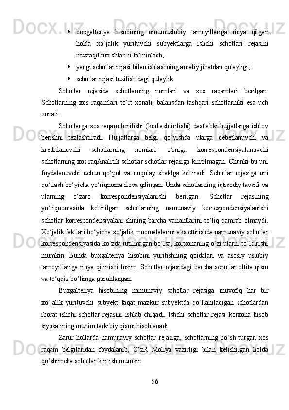  buxgalteriya   hisobining   umumuslubiy   tamoyillariga   rioya   qilgan
holda   xo‘jalik   yurituvchi   subyektlarga   ishchi   schotlari   rejasini
mustaqil tuzishlarini ta’minlash;
 yangi schotlar rejasi bilan ishlashning amaliy jihatdan qulayligi;
 schotlar rejasi tuzilishidagi qulaylik.
Schotlar   rejasida   schotlarning   nomlari   va   xos   raqamlari   berilgan.
Schotlarning   xos   raqamlari   to‘rt   xonali,   balansdan   tashqari   schotlarniki   esa   uch
xonali.
Schotlarga xos raqam berilishi  (kodlashtirilishi)  dastlabki  hujjatlarga ishlov
berishni   tezlashtiradi.   Hujjatlarga   belgi   qo‘yishda   ularga   debetlanuvchi   va
kreditlanuvchi   schotlarning   nomlari   o‘rniga   korrespondensiyalanuvchi
schotlarning xos raqAnalitik schotlar schotlar rejasiga kiritilmagan. Chunki bu uni
foydalanuvchi   uchun   qo‘pol   va   noqulay   shaklga   keltiradi.   Schotlar   rejasiga   uni
qo‘llash bo‘yicha yo‘riqnoma ilova qilingan. Unda schotlarning iqtisodiy tavsifi va
ularning   o‘zaro   korrespondensiyalanishi   berilgan.   Schotlar   rejasining
yo‘riqnomasida   keltirilgan   schotlarning   namunaviy   korrespondensiyalanishi
schotlar   korrespondensiyalani-shining   barcha   variantlarini   to‘liq   qamrab   olmaydi.
Xo‘jalik faktlari bo‘yicha xo‘jalik muomalalarini aks ettirishda namunaviy schotlar
korrespondensiyasida ko‘zda tutilmagan bo‘lsa, korxonaning o‘zi ularni to‘ldirishi
mumkin.   Bunda   buxgalteriya   hisobini   yuritishning   qoidalari   va   asosiy   uslubiy
tamoyillariga rioya qilinishi  lozim. Schotlar  rejasidagi  barcha schotlar  oltita qism
va to‘qqiz bo‘limga guruhlangan.
Buxgalteriya   hisobining   namunaviy   schotlar   rejasiga   muvofiq   har   bir
xo‘jalik   yurituvchi   subyekt   faqat   mazkur   subyektda   qo‘llaniladigan   schotlardan
iborat   ishchi   schotlar   rejasini   ishlab   chiqadi.   Ishchi   schotlar   rejasi   korxona   hisob
siyosatining muhim tarkibiy qismi hisoblanadi.
Zarur   hollarda   namunaviy   schotlar   rejasiga,   schotlarning   bo‘sh   turgan   xos
raqam   belgilaridan   foydalanib,   O‘zR   Moliya   vazirligi   bilan   kelishilgan   holda
qo‘shimcha schotlar kiritish mumkin.
56