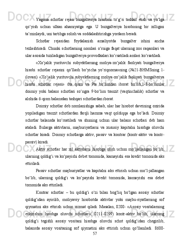 Yagona   schotlar   rejasi   buxgalteriya   hisobini   to‘g‘ri   tashkil   etish   va   yo‘lga
qo‘yish   uchun   ulkan   ahamiyatga   ega.   U   buxgalteriya   hisobining   bir   xilligini
ta’minlaydi, uni tartibga solish va soddalashtirishga yordam beradi.
Schotlar   rejasidan   foydalanish   amaliyotda   buxgalter   ishini   ancha
tezlashtiradi. Chunki schotlarning nomlari o‘rniga faqat ularning xos raqamlari va
ular asosida tuziladigan buxgalteriya provodkalari ko‘rsatiladi.amlari ko‘rsatiladi.
«Xo‘jalik   yurituvchi   subyektlarning   moliya-xo‘jalik   faoliyati   buxgalteriya
hisobi   schotlar   rejasini   qo‘llash   bo‘yicha   yo‘riqnoma»ning   (№21-BHMSning   1-
ilovasi) «Xo‘jalik yurituvchi subyektlarning moliya-xo‘jalik faoliyati buxgalteriya
hisobi   schotlar   rejasi»   6ta   qism   va   9ta   bo‘limdan   iborat   bo‘lib,1-8-bo‘limlar
doimiy   yoki   balans   schotlari   so‘ngra   9-bo‘lim   tranzit   (vaqtinchalik)   schotlar   va
alohida 6-qism balansdan tashqari schotlardan iborat.
Doimiy schotlar deb nomlanishiga sabab, ular har hisobot davrining oxirida
yopiladigan   tranzit   schotlardan   farqli   hamma   vaqt   qoldiqqa   ega   bo‘ladi.   Doimiy
schotlar   balansda   ko‘rsatiladi   va   shuning   uchun   ular   balans   schotlari   deb   ham
ataladi.   Bularga   aktivlarni,   majburiyatlarni   va   xususiy   kapitalni   hisobga   oluvchi
schotlar   kiradi.   Doimiy   schotlarga   aktiv,   passiv   va   kontrar   (kontr-aktiv   va   kontr-
passiv) kiradi.
Aktiv   schotlar   har   xil   aktivlarni   hisobga   olish   uchun   mo‘ljallangan   bo‘lib,
ularning qoldig‘i va ko‘payishi debet tomonida, kamayishi esa kredit tomonida aks
ettiriladi.
Passiv   schotlar   majburiyatlar   va  kapitalni   aks   ettirish   uchun   mo‘l-jallangan
bo‘lib,   ularning   qoldig‘i   va   ko‘payishi   kredit   tomonida,   kamayishi   esa   debet
tomonida aks ettiriladi.
Kontrar   schotlar   –   bu   qoldig‘i   o‘zi   bilan   bog‘liq   bo‘lgan   asosiy   schotlar
qoldig‘idan   ayirilib,   moliyaviy   hisobotda   aktivlar   yoki   majbu-riyatlarning   sof
qiymatini   aks   ettirish   uchun   xizmat   qiladi.   Masalan,   0200-   «Asosiy   vositalarning
eskirishini   hisobga   oluvchi   schotlar»(   0211-0299)   kontr-aktiv   bo‘lib,   ularning
qoldig‘i   tegishli   asosiy   vositani   hisobga   oluvchi   schot   qoldig‘idan   chegirilib,
balansda   asosiy   vositaning   sof   qiymatini   aks   ettirish   uchun   qo‘llaniladi.   8600-
57