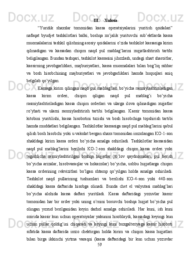 III. Xulosa
“Yuridik   shaxslar   tomonidan   kassa   operatsiyalarini   yuritish   qoidalari”
nafaqat   byudjet   tashkilotlari   balki,   boshqa   xo’jalik   yurituvchi   sub’ektlarda   kassa
muomalalarini tashkil qilishning asosiy qoidalarini o’zida tashkilot kassasiga kirim
qilinadigan   va   kassadan   chiqim   naqd   pul   mablag’larini   xujjatlashtirish   tartibi
beligilangan. Bundan tashqari, tashkilot kassasini jihozlash, undagi shart sharoitlar,
kassirning   javobgarliklari,   majburiyatlari,   kassa   muomalalari   bilan   bog’liq   rahbar
va   bosh   hisobchining   majburiyatlari   va   javobgarliklari   hamda   huquqlari   aniq
belgilab qo’yilgan.
Kassaga kirim qilingan naqd pul mablag’lari bo’yicha rasmiylashtiriladigan
kassa   kirim   orderi,   chiqim   qiligan   naqd   pul   mablag’i   bo’yicha
rasmiylashtiriladigan   kassa   chiqim   orderlari   va   ularga   ilova   qilinadigan   xujjatlar
ro’yhati   va   ularni   rasmiylashtirish   tartibi   belgilangan.   Kassir   tomonidan   kassa
kitobini   yuritilishi,   kassa   hisobotini   tuzishi   va   bosh   hisobchiga   topshirish   tartibi
hamda muddatlari belgilangan. Tashkilotlar kassasiga naqd pul mablag’larini qabul
qilish bosh hisobchi yoki u vakolat bergan shaxs tomonidan imzolangan KO-1-son
shakldagi   kirim   kassa   orderi   bo’yicha   amalga   oshiriladi.   Tashkilotlar   kassasidan
naqd   pul   mablag’larini   berilishi   KO-2-son   shakldagi   chiqim   kassa   orderi   yoki
tegishlicha   rasmiylashtirilgan   boshqa   hujjatlar   (to’lov   qaydnomalari,   pul   berish
bo’yicha  arizalar, hisobvaraqlar  va hokazolar)  bo’yicha, ushbu hujjatlarga chiqim
kassa   orderining   rekvizitlari   bo’lgan   shtamp   qo’yilgan   holda   amalga   oshiriladi.
Tashkilot   naqd   pullarining   tushumlari   va   berilishi   KO-4-son   yoki   440-son
shakldagi   kassa   daftarida   hisobga   olinadi.   Bunda   chet   el   valyutasi   mablag’lari
bo’yicha   alohida   kassa   daftari   yuritiladi.   Kassa   daftaridagi   yozuvlar   kassir
tomonidan   har   bir   order   yoki   uning   o’rnini   bosuvchi   boshqa   hujjat   bo’yicha   pul
olingan   yoxud   berilganidan   keyin   darhol   amalga   oshiriladi.   Har   kuni,   ish   kuni
oxirida kassir kun uchun operatsiyalar yakunini hisoblaydi, kassadagi keyingi kun
uchun   pullar   qoldig’ini   chiqaradi   va   keyingi   kuni   buxgalteriyaga   kassir   hisoboti
sifatida   kassa   daftarida   imzo   chektirgan   holda   kirim   va   chiqim   kassa   hujjatlari
bilan   birga   ikkinchi   yirtma   varaqni   (kassa   daftaridagi   bir   kun   uchun   yozuvlar
59 