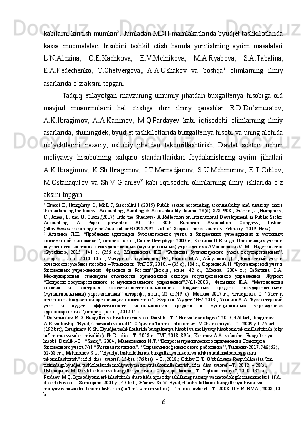 kabilarni kiritish mumkin 5
. Jumladan MDH mamlakatlarida byudjet tashkilotlarida
kassa   muomalalari   hisobini   tashkil   etish   hamda   yuritishning   ayrim   masalalari
L.N.Alexina,   O.E.Kachkova,   E.V.Melnikova,   M.A.Ryabova,   S.A.Tabalina,
E.A.Fedechenko,   T.Chetvergova,   A.A.Ushakov   va   boshqa 6
  olimlarning   ilmiy
asarlarida o’z aksini topgan.
Tadqiq   etilayotgan   mavzuning   umumiy   jihatdan   buxgalteriya   hisobiga   oid
mavjud   muammolarni   hal   etishga   doir   ilmiy   qarashlar   R.D.Do’smuratov,
A.K.Ibragimov,   A.A.Karimov,   M.Q.Pardayev   kabi   iqtisodchi   olimlarning   ilmiy
asarlarida, shuningdek, byudjet tashkilotlarida buxgalteriya hisobi va uning alohida
ob’yektlarini   nazariy,   uslubiy   jihatdan   takomillashtirish,   Davlat   sektori   uchun
moliyaviy   hisobotning   xalqaro   standartlaridan   foydalanishning   ayrim   jihatlari
A.K.Ibragimov,   K.Sh.Ibragimov,   I.T.Mamadjanov,   S.U.Mehmonov,   E.T.Odilov,
M.Ostanaqulov   va   Sh.V.G’aniev 7
  kabi   iqtisodchi   olimlarning   ilmiy   ishlarida   o’z
aksini topgan. 
5
  Bracci   E,  Humphrey   C,  Moll   J,  Steccolini  I   (2015)  Public  sector   accounting,   accountability  and  austerity:  more
than balancing the books.. Accounting, Auditing & Accountability Journal 28(6): 878–908.; Guthrie, J., Humphrey,
C., Jones, L. and O. Olson,(2017). Into the Shadows- A Reflection on International Development in Public Sector
Accounting.   A   Paper   presented   At   the   30th   European   Association   Congress,   Lisbon.
(https://www.researchgate.net/publication/330967992_List_of_Scopus_Index_Journals_February_2019_New).  
6
  Алехина   Л.Н.   “Проблемы   адаптации   бухгалтерского   учета   в   бюджетных   учреждениях   к   условиям
современной экономики”, автореф. к.э.н., Санкт-Петербург 2003 г.; Качкова О.Е. и др. Организация учета и
внутреннего контроля в государственных (муниципальных) учреждениях://Монография//. М.: Издательство
«Русайнс»,   2015.   141   с.   (256   с.);   Мельникова   Е.В.   “Развитие   бухгалтерского   учета   государственных”.
автореф.,  к.э.н., 2010.  10 с.,  Мичуринск-наукагород,  РФ;   Рябова  М.А.,  Айнуллова  Д.Г.,  Бюджетный   учет  и
отчетность: учебное пособие.–Ульяновск: УлГТУ, 2010. – (35 с), 184 с.; Сорокин А.Н. “Бухгалтерский учет в
бюджетных   учреждениях   Франции   и   России”.Дисс.я.,   к.э.н.   42   с.,   Москва.   2004   г.;   Табалина   С.А.
Международные   стандарты   отчетности   организаций   сектора   государственного   управления.   Журнал
“Вопросы   государственного   и   муниципального   управления”.№11-2003.;   Федченко   Е.А.   “Методология
анализа   и   контроля   эффективностииспользования   бюджетных   средств   государственными
(муниципальными)   учреждениями”   автореф.,   д.э.н.,   22   ст.(49   с).   Москва   2017   г.;   Четвергова   Т.   “Учет   и
отчетность бюджетной организации нового типа”, Журнал “Аудит” №7-2013.; Ушаков А.А.“Бухгалтерский
учет   и   аудит   эффективности   использования   средств   в   муниципальных   учреждениях
здравоохранения”,автореф., к.э.н., 2012.14 с.  
7
 Do’smuratov R.D. Buxgalteriya hisobi nazariyasi. Darslik.–T.: “Fan va texnologiya” 2013, 476 bet; Ibragimov 
A.K. va boshq. “Byudjet nazorati va audit”. O’quv qo’llanma. Infocom.uz. MChJ nashriyoti. T.: 2009 yil. 75-bet. 
(192 bet); Ibragimov K.Sh. Byudjet tashkilotlarida buxgalteriya hisobi va moliyaviy hisobotni takomillashtirish (oliy
ta’lim muassasalari misolida). Ph.D.. diss.–T.: 2018 q. TMI, 2018.,89 b.; Karimov A.A. va boshq.  Buxgalteriya 
hisobi. Darslik.–T.: “Sharq”. 2004.; Мамаджанов И.Т. “Вопросы практического применения Стандарта 
бюджетного учета №1 “Учетная политика”. “Cправочник финансового работника”, Ташкент-2017. №2(62), 
62-68 ст.; Mehmonov S.U. “Byudjet tashkilotlarida buxgalteriya hisobi va ichki audit metodologiyasini 
takomillashtirish”: i.f.d. diss. avtoref. 15-bet. (76 bet). – T., 2018.; Odilov E.T. O’zbekiston Respublikasi ta’lim 
tizimidagi byudjet tashkilotlarida moliyaviy nazoratni takomillashtirish. i.f.n. diss. avtoref.–T.: 2012. – 28 b.; 
Ostanaqulov M. Davlat sektori va buxgalteriya hisobi. O’quv qo’llanma.- T.: "Iqtisod-moliya", 2010. 132-b.; 
Pardaev M.Q. Iqtisodiyotni erkinlashtirish sharoitida iqtisodiy tahlilning nazariy va metodologik muammolari: i.f.d. 
dissertatsiyasi. – Samarqand-2001 y., 43-bet.; G’aniev Sh.V. Byudjet tashkilotlarida buxgalteriya hisobi va 
moliyaviy nazoratni takomillashtirish (ta’lim tizimi misolida). i.f.n. diss. avtoref.–T.: 2008.  O’z.R. BMA., 2008.,10 
b.  
6 