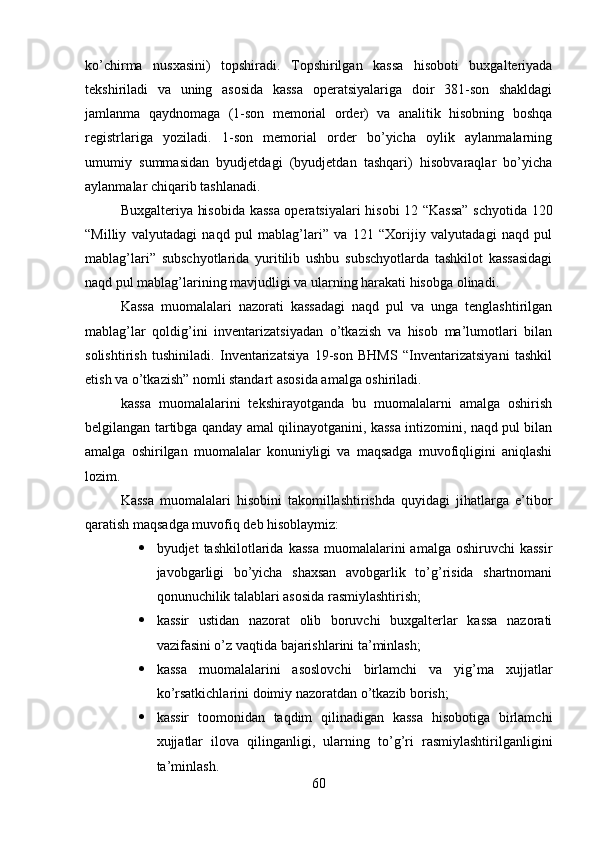 ko’chirma   nusxasini)   topshiradi.   Topshirilgan   kassa   hisoboti   buxgalteriyada
tekshiriladi   va   uning   asosida   kassa   operatsiyalariga   doir   381-son   shakldagi
jamlanma   qaydnomaga   (1-son   memorial   order)   va   analitik   hisobning   boshqa
registrlariga   yoziladi.   1-son   memorial   order   bo’yicha   oylik   aylanmalarning
umumiy   summasidan   byudjetdagi   (byudjetdan   tashqari)   hisobvaraqlar   bo’yicha
aylanmalar chiqarib tashlanadi.
Buxgalteriya hisobida kassa operatsiyalari hisobi 12 “Kassa” schyotida 120
“Milliy   valyutadagi   naqd   pul   mablag’lari”   va   121   “Xorijiy   valyutadagi   naqd   pul
mablag’lari”   subschyotlarida   yuritilib   ushbu   subschyotlarda   tashkilot   kassasidagi
naqd pul mablag’larining mavjudligi va ularning harakati hisobga olinadi.
Kassa   muomalalari   nazorati   kassadagi   naqd   pul   va   unga   tenglashtirilgan
mablag’lar   qoldig’ini   inventarizatsiyadan   o’tkazish   va   hisob   ma’lumotlari   bilan
solishtirish   tushiniladi.   Inventarizatsiya   19-son   BHMS   “Inventarizatsiyani   tashkil
etish va o’tkazish” nomli standart asosida amalga oshiriladi.
kassa   muomalalarini   tekshirayotganda   bu   muomalalarni   amalga   oshirish
belgilangan tartibga qanday amal qilinayotganini, kassa intizomini, naqd pul bilan
amalga   oshirilgan   muomalalar   konuniyligi   va   maqsadga   muvofiqligini   aniqlashi
lozim.
Kassa   muomalalari   hisobini   takomillashtirishda   quyidagi   jihatlarga   e’tibor
qaratish maqsadga muvofiq deb hisoblaymiz:
 byudjet   tashkilotlarida  kassa  muomalalarini   amalga  oshiruvchi  kassir
javobgarligi   bo’yicha   shaxsan   avobgarlik   to’g’risida   shartnomani
qonunuchilik talablari asosida rasmiylashtirish;
 kassir   ustidan   nazorat   olib   boruvchi   buxgalterlar   kassa   nazorati
vazifasini o’z vaqtida bajarishlarini ta’minlash;
 kassa   muomalalarini   asoslovchi   birlamchi   va   yig’ma   xujjatlar
ko’rsatkichlarini doimiy nazoratdan o’tkazib borish;
 kassir   toomonidan   taqdim   qilinadigan   kassa   hisobotiga   birlamchi
xujjatlar   ilova   qilinganligi,   ularning   to’g’ri   rasmiylashtirilganligini
ta’minlash.
60 