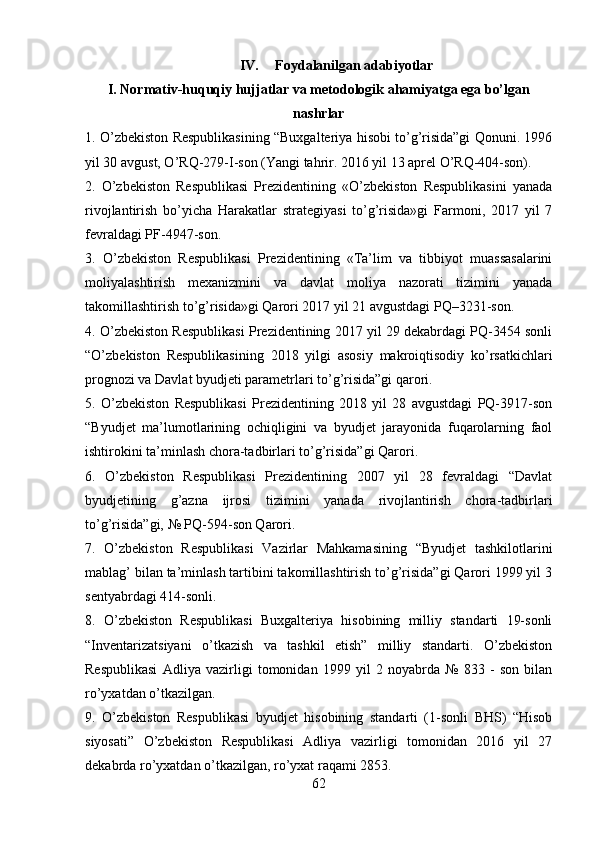 IV. Foydalanilgan adabiyotlar
I. Normativ-huquqiy hujjatlar va metodologik ahamiyatga ega bo’lgan
nashrlar
1. O’zbekiston Respublikasining “Buxgalteriya hisobi to’g’risida”gi Qonuni. 1996
yil 30 avgust, O’RQ-279-I-son (Yangi tahrir. 2016 yil 13 aprel O’RQ-404-son).
2.   O’zbekiston   Respublikasi   Prezidentining   «O’zbekiston   Respublikasini   yanada
rivojlantirish   bo’yicha   Harakatlar   strategiyasi   to’g’risida»gi   Farmoni,   2017   yil   7
fevraldagi PF-4947-son.
3.   O’zbekiston   Respublikasi   Prezidentining   «Ta’lim   va   tibbiyot   muassasalarini
moliyalashtirish   mexanizmini   va   davlat   moliya   nazorati   tizimini   yanada
takomillashtirish to’g’risida»gi Qarori 2017 yil 21 avgustdagi PQ–3231-son.
4. O’zbekiston Respublikasi Prezidentining 2017 yil 29 dekabrdagi PQ-3454 sonli
“O’zbekiston   Respublikasining   2018   yilgi   asosiy   makroiqtisodiy   ko’rsatkichlari
prognozi va Davlat byudjeti parametrlari to’g’risida”gi qarori.
5.   O’zbekiston   Respublikasi   Prezidentining   2018   yil   28   avgustdagi   PQ-3917-son
“Byudjet   ma’lumotlarining   ochiqligini   va   byudjet   jarayonida   fuqarolarning   faol
ishtirokini ta’minlash chora-tadbirlari to’g’risida”gi Qarori.
6.   O’zbekiston   Respublikasi   Prezidentining   2007   yil   28   fevraldagi   “Davlat
byudjetining   g’azna   ijrosi   tizimini   yanada   rivojlantirish   chora-tadbirlari
to’g’risida”gi, № PQ-594-son Qarori.
7.   O’zbekiston   Respublikasi   Vazirlar   Mahkamasining   “Byudjet   tashkilotlarini
mablag’ bilan ta’minlash tartibini takomillashtirish to’g’risida”gi Qarori 1999 yil 3
sentyabrdagi 414-sonli.
8.   O’zbekiston   Respublikasi   Buxgalteriya   hisobining   milliy   standarti   19-sonli
“Inventarizatsiyani   o’tkazish   va   tashkil   etish”   milliy   standarti.   O’zbekiston
Respublikasi   Adliya   vazirligi   tomonidan   1999   yil   2   noyabrda   №   833   -   son   bilan
ro’yxatdan o’tkazilgan.
9.   O’zbekiston   Respublikasi   byudjet   hisobining   standarti   (1-sonli   BHS)   “Hisob
siyosati”   O’zbekiston   Respublikasi   Adliya   vazirligi   tomonidan   2016   yil   27
dekabrda ro’yxatdan o’tkazilgan, ro’yxat raqami 2853.
62
